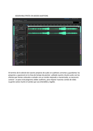 SESION MULTIPISTA EN ADODE AUDITIONS
Al termino de le edición de nuestro proyecto de audio en auditions cerramos y guardamos los
proyectos y aparecerá en la línea de tiempo de premier ,editado nuestro clip de audio con los
efectos que hemos colocado o cortado con un sonido mejorado o masterizado, es necesario
conocer un poco este programa adobe auditions, para mejorar nuestros sonido de video
La gente valora mucho el sonido que sea entendible y legible.
 