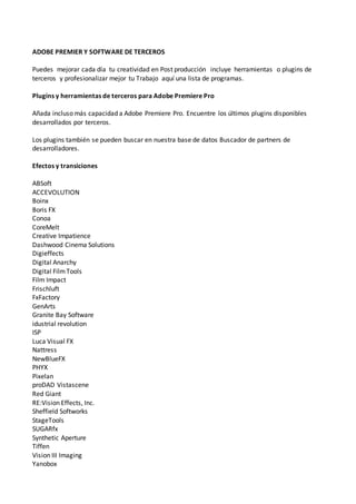 ADOBE PREMIER Y SOFTWARE DE TERCEROS
Puedes mejorar cada día tu creatividad en Post producción incluye herramientas o plugins de
terceros y profesionalizar mejor tu Trabajo aquí una lista de programas.
Plugins y herramientas de terceros para Adobe Premiere Pro
Añada incluso más capacidad a Adobe Premiere Pro. Encuentre los últimos plugins disponibles
desarrollados por terceros.
Los plugins también se pueden buscar en nuestra base de datos Buscador de partners de
desarrolladores.
Efectos y transiciones
ABSoft
ACCEVOLUTION
Boinx
Boris FX
Conoa
CoreMelt
Creative Impatience
Dashwood Cinema Solutions
Digieffects
Digital Anarchy
Digital FilmTools
Film Impact
Frischluft
FxFactory
GenArts
Granite Bay Software
idustrial revolution
ISP
Luca Visual FX
Nattress
NewBlueFX
PHYX
Pixelan
proDAD Vistascene
Red Giant
RE:Vision Effects, Inc.
Sheffield Softworks
StageTools
SUGARfx
Synthetic Aperture
Tiffen
Vision III Imaging
Yanobox
 
