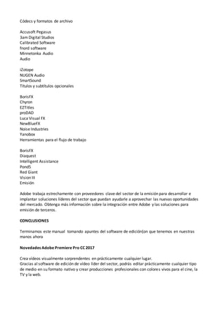 Códecs y formatos de archivo
Accusoft Pegasus
3am Digital Studios
Calibrated Software
fnord software
Minnetonka Audio
Audio
iZotope
NUGEN Audio
SmartSound
Títulos y subtítulos opcionales
BorisFX
Chyron
EZTitles
proDAD
Luca Visual FX
NewBlueFX
Noise Industries
Yanobox
Herramientas para el flujo de trabajo
BorisFX
Diaquest
Intelligent Assistance
Pond5
Red Giant
Vision III
Emisión
Adobe trabaja estrechamente con proveedores clave del sector de la emisión para desarrollar e
implantar soluciones líderes del sector que puedan ayudarle a aprovechar las nuevas oportunidades
del mercado. Obtenga más información sobre la integración entre Adobe y las soluciones para
emisión de terceros.
CONCLUSIONES
Terminamos este manual tomando apuntes del software de edición{on que tenemos en nuestras
manos ahora
Novedades Adobe Premiere Pro CC 2017
Crea vídeos visualmente sorprendentes en prácticamente cualquier lugar.
Gracias al software de edición de vídeo líder del sector, podrás editar prácticamente cualquier tipo
de medio en su formato nativo y crear producciones profesionales con colores vivos para el cine, la
TV y la web.
 