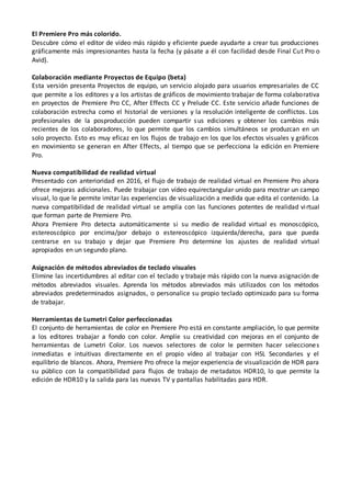 El Premiere Pro más colorido.
Descubre cómo el editor de vídeo más rápido y eficiente puede ayudarte a crear tus producciones
gráficamente más impresionantes hasta la fecha (y pásate a él con facilidad desde Final Cut Pro o
Avid).
Colaboración mediante Proyectos de Equipo (beta)
Esta versión presenta Proyectos de equipo, un servicio alojado para usuarios empresariales de CC
que permite a los editores y a los artistas de gráficos de movimiento trabajar de forma colaborativa
en proyectos de Premiere Pro CC, After Effects CC y Prelude CC. Este servicio añade funciones de
colaboración estrecha como el historial de versiones y la resolución inteligente de conflictos. Los
profesionales de la posproducción pueden compartir sus ediciones y obtener los cambios más
recientes de los colaboradores, lo que permite que los cambios simultáneos se produzcan en un
solo proyecto. Esto es muy eficaz en los flujos de trabajo en los que los efectos visuales y gráficos
en movimiento se generan en After Effects, al tiempo que se perfecciona la edición en Premiere
Pro.
Nueva compatibilidad de realidad virtual
Presentado con anterioridad en 2016, el flujo de trabajo de realidad virtual en Premiere Pro ahora
ofrece mejoras adicionales. Puede trabajar con vídeo equirectangular unido para mostrar un campo
visual, lo que le permite imitar las experiencias de visualización a medida que edita el contenido. La
nueva compatibilidad de realidad virtual se amplía con las funciones potentes de realidad virtual
que forman parte de Premiere Pro.
Ahora Premiere Pro detecta automáticamente si su medio de realidad virtual es monoscópico,
estereoscópico por encima/por debajo o estereoscópico izquierda/derecha, para que pueda
centrarse en su trabajo y dejar que Premiere Pro determine los ajustes de realidad virtual
apropiados en un segundo plano.
Asignación de métodos abreviados de teclado visuales
Elimine las incertidumbres al editar con el teclado y trabaje más rápido con la nueva asignación de
métodos abreviados visuales. Aprenda los métodos abreviados más utilizados con los métodos
abreviados predeterminados asignados, o personalice su propio teclado optimizado para su forma
de trabajar.
Herramientas de Lumetri Color perfeccionadas
El conjunto de herramientas de color en Premiere Pro está en constante ampliación, lo que permite
a los editores trabajar a fondo con color. Amplíe su creatividad con mejoras en el conjunto de
herramientas de Lumetri Color. Los nuevos selectores de color le permiten hacer selecciones
inmediatas e intuitivas directamente en el propio vídeo al trabajar con HSL Secondaries y el
equilibrio de blancos. Ahora, Premiere Pro ofrece la mejor experiencia de visualización de HDR para
su público con la compatibilidad para flujos de trabajo de metadatos HDR10, lo que permite la
edición de HDR10 y la salida para las nuevas TV y pantallas habilitadas para HDR.
 