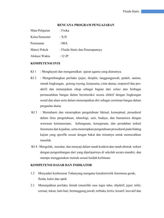 Fluida Statis
RENCANA PROGRAM PENGAJARAN
Mata Pelajaran : Fisika
Kelas/Semester : X/II
Peminatan : MIA
Materi Pokok : Fluida Statis dan Penerapannya
Alokasi Waktu : 12 JP
KOMPETENSI INTI
KI 1 : Menghayati dan mengamalkan ajaran agama yang dianutnya.
KI 2 : Mengembangkan perilaku (jujur, disiplin, tanggungjawab, peduli, santun,
ramah lingkungan, gotong royong, kerjasama, cinta damai, responsif dan pro-
aktif) dan menunjukan sikap sebagai bagian dari solusi atas berbagai
permasalahan bangsa dalam berinteraksi secara efektif dengan lingkungan
sosial dan alam serta dalam menempatkan diri sebagai cerminan bangsa dalam
pergaulan dunia.
KI 3 : Memahami dan menerapkan pengetahuan faktual, konseptual, prosedural
dalam ilmu pengetahuan, teknologi, seni, budaya, dan humaniora dengan
wawasan kemanusiaan, kebangsaan, kenegaraan, dan peradaban terkait
fenomena dan kejadian, serta menerapkan pengetahuan prosedural pada bidang
kajian yang spesifik sesuai dengan bakat dan minatnya untuk memecahkan
masalah.
KI 4 : Mengolah, menalar, dan menyaji dalam ranah konkret dan ranah abstrak terkait
dengan pengembangan dari yang dipelajarinya di sekolah secara mandiri, dan
mampu menggunakan metoda sesuai kaidah keilmuan.
KOMPETENSI DASAR DAN INDIKATOR
1.2 Menyadari keebesaran Tuhanyang mengatur karakterisitik fenomena gerak,
fluida, kalor dan optik
2.1 Menunjukkan perilaku ilmiah (memiliki rasa ingin tahu; objektif; jujur; teliti;
cermat; tekun; hati-hati; bertanggung jawab; terbuka; kritis; kreatif; inovatif dan
 