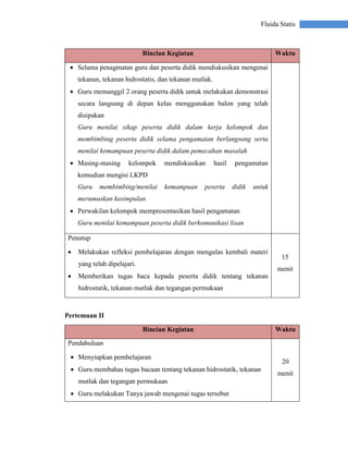 Fluida Statis
Rincian Kegiatan Waktu
 Selama penagmatan guru dan peserta didik mendiskusikan mengenai
tekanan, tekanan hidrostatis, dan tekanan mutlak.
 Guru memanggil 2 orang peserta didik untuk melakukan demonstrasi
secara langsung di depan kelas menggunakan balon yang telah
disipakan
Guru menilai sikap peserta didik dalam kerja kelompok dan
membimbing peserta didik selama pengamatan berlangsung serta
menilai kemampuan peserta didik dalam pemecahan masalah
 Masing-masing kelompok mendiskusikan hasil pengamatan
kemudian mengisi LKPD
Guru membimbing/menilai kemampuan peserta didik untuk
merumuskan kesimpulan
 Perwakilan kelompok mempresentasikan hasil pengamatan
Guru menilai kemampuan peserta didik berkomunikasi lisan
Penutup
 Melakukan refleksi pembelajaran dengan mengulas kembali materi
yang telah dipelajari.
 Memberikan tugas baca kepada peserta didik tentang tekanan
hidrostatik, tekanan mutlak dan tegangan permukaan
15
menit
Pertemuan II
Rincian Kegiatan Waktu
Pendahuluan
 Menyiapkan pembelajaran
 Guru membahas tugas bacaan tentang tekanan hidrostatik, tekanan
mutlak dan tegangan permukaan
 Guru melakukan Tanya jawab mengenai tugas tersebut
20
menit
 