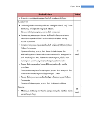 Fluida Statis
Rincian Kegiatan Waktu
 Guru menyampaikan tujuan dan langkah-langkah praktikum.
Kegiatan Inti
 Guru dan peserta didik mengamati kekuatan pancaran air yang keluar
dari lubang botol plastik yang telah dibocor.
Guru menilai keterampilan peserta didik mengamati
 Guru menanyakan tentang hukum Archimedes dan penerapannya
dalam kehidupan sehari-hari serta menampilkan video tentang
hukum archimedes
 Guru menyampaikan tujuan dan langkah-langkah praktikum tentang
Hukum Archimedes
Guru menilai sikap peserta didik dalam kerja kelompok dan
membimbing/menilai menilai keterampilan mencoba, menggunakan
alat, dan mengolah data, serta menilai kemampuan peserta didik
menerapkan konsep dan prinsip dalam pemecahan masalah
 Peserta didik menerapkan konsep Hukum Archimedes melalui
percobaan
Guru membimbing/menilai kemampuan peserta didik mengolah data
dan merumuskan kesimpulan denganmengisi LKPD
 Peserta didik mempresentasikan hasil percobaan mengenai Hukum
Archimedes
Guru menilai kemampuan peserta didik berkomunikasi lisan
100
menit
Penutup
 Melakukan refleksi pembelajaran dengan mengulas kembali materi
yang telah dipelajari
15
menit
 