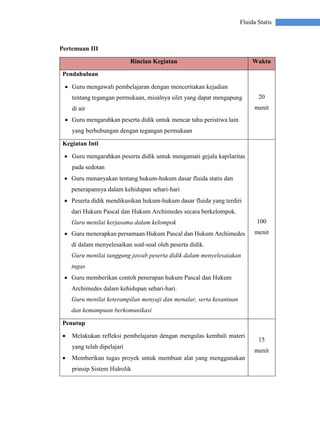Fluida Statis
Pertemuan III
Rincian Kegiatan Waktu
Pendahuluan
 Guru mengawali pembelajaran dengan menceritakan kejadian
tentang tegangan permukaan, misalnya silet yang dapat mengapung
di air
 Guru mengarahkan peserta didik untuk mencar tahu peristiwa lain
yang berhubungan dengan tegangan permukaan
20
menit
Kegiatan Inti
 Guru mengarahkan peserta didik untuk mengamati gejala kapilaritas
pada sedotan
 Guru menanyakan tentang hukum-hukum dasar fluida statis dan
penerapannya dalam kehidupan sehari-hari
 Peserta didik mendikusikan hukum-hukum dasar fluida yang terdiri
dari Hukum Pascal dan Hukum Archimedes secara berkelompok.
Guru menilai kerjasama dalam kelompok
 Guru menerapkan persamaan Hukum Pascal dan Hukum Archimedes
di dalam menyelesaikan soal-soal oleh peserta didik.
Guru menilai tanggung jawab peserta didik dalam menyelesaiakan
tugas
 Guru memberikan contoh penerapan hukum Pascal dan Hukum
Archimedes dalam kehidupan sehari-hari.
Guru menilai keterampilan menyaji dan menalar, serta kesantuan
dan kemampuan berkomunikasi
100
menit
Penutup
 Melakukan refleksi pembelajaran dengan mengulas kembali materi
yang telah dipelajari
 Memberikan tugas proyek untuk membuat alat yang menggunakan
prinsip Sistem Hidrolik
15
menit
 