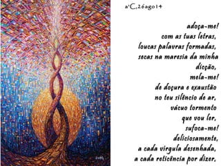 Eduardo Rodríguez Calzado / ArtistEduardo Rodríguez Calzado / Artist
"Chakras"/"Chakras""Chakras"/"Chakras"
a'C,26ago14a'C,26ago14
adoça-me!adoça-me!
com as tuas letras,com as tuas letras,
loucas palavras formadas,loucas palavras formadas,
secas na maresia da minhasecas na maresia da minha
dicção,dicção,
mela-me!mela-me!
de doçura e exaustãode doçura e exaustão
no teu silêncio de ar,no teu silêncio de ar,
vácuo tormentovácuo tormento
que vou ler,que vou ler,
sufoca-me!sufoca-me!
deliciosamente,deliciosamente,
a cada vírgula desenhada,a cada vírgula desenhada,
a cada reticência por dizer,a cada reticência por dizer,
 