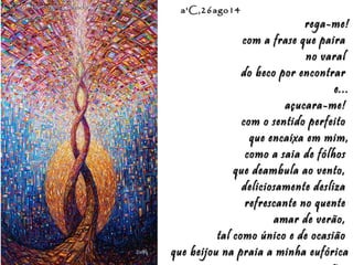 Eduardo Rodríguez Calzado / ArtistEduardo Rodríguez Calzado / Artist
"Chakras"/"Chakras""Chakras"/"Chakras"
a'C,26ago14a'C,26ago14
rega-me!rega-me!
com a frase que pairacom a frase que paira
no varalno varal
do beco por encontrardo beco por encontrar
e...e...
açucara-me!açucara-me!
com o sentido perfeitocom o sentido perfeito
que encaixa em mim,que encaixa em mim,
como a saia de fólhoscomo a saia de fólhos
que deambula ao vento,que deambula ao vento,
deliciosamente deslizadeliciosamente desliza
refrescante no quenterefrescante no quente
amar de verão,amar de verão,
tal como único e de ocasiãotal como único e de ocasião
que beijou na praia a minha eufóricaque beijou na praia a minha eufórica
 