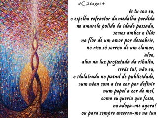 Eduardo Rodríguez Calzado / ArtistEduardo Rodríguez Calzado / Artist
"Chakras"/"Chakras""Chakras"/"Chakras"
a'C,26ago14a'C,26ago14
és tu sou eu,és tu sou eu,
o espelho refractor da medalha perdidao espelho refractor da medalha perdida
no amarelo polido da idade passada,no amarelo polido da idade passada,
somos ambos o lilássomos ambos o lilás
na flor de um amor por descobrir,na flor de um amor por descobrir,
no riso só sorriso de um clamor,no riso só sorriso de um clamor,
alvo,alvo,
alva na luz projectada da ribalta,alva na luz projectada da ribalta,
serás tu!, não eu,serás tu!, não eu,
o idolatrado no painel de publicidade,o idolatrado no painel de publicidade,
num néon com a tua cor por definirnum néon com a tua cor por definir
num papel a cor de mel,num papel a cor de mel,
como eu queria que fosse,como eu queria que fosse,
no adoça-me agora!no adoça-me agora!
ou para sempre encerra-me na tuaou para sempre encerra-me na tua
 