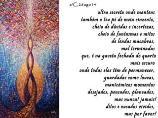 Eduardo Rodríguez Calzado / ArtistEduardo Rodríguez Calzado / Artist
"Chakras"/"Chakras""Chakras"/"Chakras"
a'C,26ago14a'C,26ago14
ultra secreta onde mantensultra secreta onde mantens
também o teu pé de meia cinzento,também o teu pé de meia cinzento,
cheio de dúvidas e incertezas,cheio de dúvidas e incertezas,
cheio de fantasmas e mitoscheio de fantasmas e mitos
de lendas macabras,de lendas macabras,
mal terminadasmal terminadas
que, é na gaveta fechada do quartoque, é na gaveta fechada do quarto
mais escuromais escuro
onde todas elas têm de permanecer,onde todas elas têm de permanecer,
guardadas como loucas,guardadas como loucas,
manicómicos momentosmanicómicos momentos
desejados, pensados, planeados,desejados, pensados, planeados,
mas nunca! jamais!mas nunca! jamais!
ditos e ousados vividos,ditos e ousados vividos,
mas por favor!mas por favor!
 