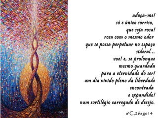 Eduardo Rodríguez Calzado / ArtistEduardo Rodríguez Calzado / Artist
"Chakras"/"Chakras""Chakras"/"Chakras"
a'C,26ago14a'C,26ago14
adoça-me!adoça-me!
só e único sorriso,só e único sorriso,
que seja rosa!que seja rosa!
rosa com o mesmo odorrosa com o mesmo odor
que se possa perpetuar no espaçoque se possa perpetuar no espaço
sideral...sideral...
voe! e, se prolonguevoe! e, se prolongue
mesmo guardadamesmo guardada
para a eternidade do ser!para a eternidade do ser!
um dia vivido pleno da liberdadeum dia vivido pleno da liberdade
encontradaencontrada
e expandido!e expandido!
num sortilégio carregado de desejo.num sortilégio carregado de desejo.
 