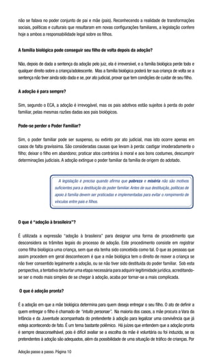 Adoção passo a passo. Página 10
não se falava no poder conjunto de pai e mãe (pais). Reconhecendo a realidade de transformações
sociais, políticas e culturais que resultaram em novas configurações familiares, a legislação confere
hoje a ambos a responsabilidade legal sobre os filhos.
A família biológica pode conseguir seu filho de volta depois da adoção?
Não, depois de dada a sentença da adoção pelo juiz, ela é irreversível, e a família biológica perde todo e
qualquer direito sobre a criança/adolescente.  Mas a família biológica poderá ter sua criança de volta se a
sentença não tiver ainda sido dada e se, por ato judicial, provar que tem condições de cuidar de seu filho.
A adoção é para sempre?
Sim, segundo o ECA, a adoção é irrevogável, mas os pais adotivos estão sujeitos à perda do poder
familiar, pelas mesmas razões dadas aos pais biológicos.
Pode-se perder o Poder Familiar?
Sim, o poder familiar pode ser suspenso, ou extinto por ato judicial, mas isto ocorre apenas em
casos de falta gravíssima. São consideradas causas que levam à perda: castigar imoderadamente o
filho; deixar o filho em abandono; praticar atos contrários à moral e aos bons costumes, descumprir
determinações judiciais. A adoção extingue o poder familiar da família de origem do adotado.
A legislação é precisa quando afirma que pobreza e miséria não são motivos
suficientes para a destituição do poder familiar. Antes de sua destituição, políticas de
apoio à família devem ser praticadas e implementadas para evitar o rompimento de
vínculos entre pais e filhos.
O que é “adoção à brasileira”?
É utilizada a expressão “adoção à brasileira” para designar uma forma de procedimento que
desconsidera os trâmites legais do processo de adoção. Este procedimento consiste em registrar
como filha biológica uma criança, sem que ela tenha sido concebida como tal. O que as pessoas que
assim procedem em geral desconhecem é que a mãe biológica tem o direito de reaver a criança se
não tiver consentido legalmente a adoção, ou se não tiver sido destituída do poder familiar.  Sob esta
perspectiva,a tentativa de burlar uma etapa necessária para adquirir legitimidade jurídica,acreditando-
se ser o modo mais simples de se chegar à adoção, acaba por tornar-se a mais complicada.     
 O que é adoção pronta?
É a adoção em que a mãe biológica determina para quem deseja entregar o seu filho. O ato de definir a
quem entregar o filho é chamado de “intuito personae”.  Na maioria dos casos, a mãe procura a Vara da
Infância e da Juventude acompanhada do pretendente à adoção para legalizar uma convivência que já
esteja acontecendo de fato. É um tema bastante polêmico.  Há juízes que entendem que a adoção pronta
é sempre desaconselhável, pois é difícil avaliar se a escolha da mãe é voluntária ou foi induzida, se os
pretendentes à adoção são adequados, além da possibilidade de uma situação de tráfico de crianças. Por
 