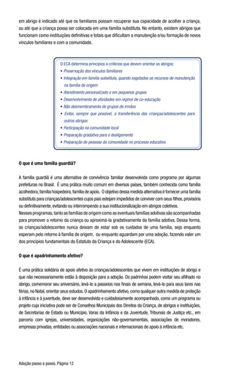 Adoção passo a passo. Página 12
em abrigo é indicado até que os familiares possam recuperar sua capacidade de acolher a criança,
ou até que a criança possa ser colocada em uma família substituta. No entanto, existem abrigos que
funcionam como instituições definitivas e totais que dificultam a manutenção e/ou formação de novos
vínculos familiares e com a comunidade. 
O ECA determina princípios e critérios que devem orientar os abrigos:
• Preservação dos vínculos familiares
• Integração em família substituta, quando esgotados os recursos de manutenção
na família de origem
• Atendimento personalizado e em pequenos grupos
• Desenvolvimento de atividades em regime de co-educação
• Não desmembramento de grupos de irmãos
• Evitar, sempre que possível, a transferência das crianças/adolescentes para
outros abrigos
• Participação na comunidade local
• Preparação gradativa para o desligamento
• Preparação de pessoas da comunidade no processo educativo
O que é uma família guardiã?
A família guardiã é uma alternativa de convivência familiar desenvolvida como programa por algumas
prefeituras no Brasil.  É uma prática muito comum em diversos países, também conhecida como família
acolhedora,família hospedeira,família de apoio.  O objetivo dessa medida alternativa é fornecer uma família
substituta para crianças/adolescentes cujos pais estejam impedidos de conviver com seus filhos,provisória
ou definitivamente, evitando ou interrompendo a sua institucionalização em abrigos coletivos.  
Nesses programas,tanto as famílias de origem como as eventuais famílias adotivas são acompanhadas
para promover o retorno da criança ou aproximá-la gradativamente da família adotiva. Dessa forma,
as crianças/adolescentes nunca deixam de estar sob os cuidados de uma família, seja enquanto
esperam pelo retorno à família de origem,  ou enquanto aguardam por uma adoção, fazendo valer um
dos princípios fundamentais do Estatuto da Criança e do Adolescente (ECA).
O que é apadrinhamento afetivo?
É uma prática solidária de apoio afetivo às crianças/adolescentes que vivem em instituições de abrigo e
que não necessariamente estão à disposição para a adoção. Os padrinhos podem visitar seu afilhado no
abrigo, comemorar seu aniversário, levá-lo a passeios nos finais de semana, levá-lo para seus lares nas
férias,no Natal,orientar seus estudos.O apadrinhamento afetivo,como qualquer outra medida de proteção
à infância e à juventude, deve ser desenvolvida e cuidadosamente acompanhada, como um programa ou
projeto cuja iniciativa pode ser de Conselhos Municipais dos Direitos da Criança, de abrigos e instituições,
de Secretarias de Estado ou Município, Varas da Infância e da Juventude, Tribunais de Justiça etc., em
parceria com igrejas, universidades, organizações não-governamentais, associações de moradores,
empresas privadas, entidades ou associações nacionais e internacionais de apoio à infância etc.
 