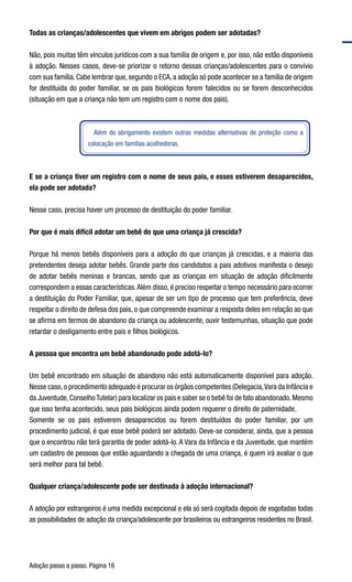 Adoção passo a passo. Página 16
Todas as crianças/adolescentes que vivem em abrigos podem ser adotadas?
Não, pois muitas têm vínculos jurídicos com a sua família de origem e, por isso, não estão disponíveis
à adoção. Nesses casos, deve-se priorizar o retorno dessas crianças/adolescentes para o convívio
com sua família. Cabe lembrar que, segundo o ECA, a adoção só pode acontecer se a família de origem
for destituída do poder familiar, se os pais biológicos forem falecidos ou se forem desconhecidos
(situação em que a criança não tem um registro com o nome dos pais).
Além do abrigamento existem outras medidas alternativas de proteção como a
colocação em famílias acolhedoras.
E se a criança tiver um registro com o nome de seus pais, e esses estiverem desaparecidos,
ela pode ser adotada?
Nesse caso, precisa haver um processo de destituição do poder familiar.
Por que é mais difícil adotar um bebê do que uma criança já crescida?
Porque há menos bebês disponíveis para a adoção do que crianças já crescidas, e a maioria das
pretendentes deseja adotar bebês. Grande parte dos candidatos a pais adotivos manifesta o desejo
de adotar bebês meninas e brancas, sendo que as crianças em situação de adoção dificilmente
correspondem a essas características.Além disso, é preciso respeitar o tempo necessário para ocorrer
a destituição do Poder Familiar, que, apesar de ser um tipo de processo que tem preferência, deve
respeitar o direito de defesa dos pais, o que compreende examinar a resposta deles em relação ao que
se afirma em termos de abandono da criança ou adolescente, ouvir testemunhas, situação que pode
retardar o desligamento entre pais e filhos biológicos.
A pessoa que encontra um bebê abandonado pode adotá-lo?
Um bebê encontrado em situação de abandono não está automaticamente disponível para adoção.
Nesse caso,o procedimento adequado é procurar os órgãos competentes (Delegacia,Vara da Infância e
da Juventude,ConselhoTutelar) para localizar os pais e saber se o bebê foi de fato abandonado.Mesmo
que isso tenha acontecido, seus pais biológicos ainda podem requerer o direito de paternidade.
Somente se os pais estiverem desaparecidos ou forem destituídos do poder familiar, por um
procedimento judicial, é que esse bebê poderá ser adotado. Deve-se considerar, ainda, que a pessoa
que o encontrou não terá garantia de poder adotá-lo. A Vara da Infância e da Juventude, que mantém
um cadastro de pessoas que estão aguardando a chegada de uma criança, é quem irá avaliar o que
será melhor para tal bebê.
Qualquer criança/adolescente pode ser destinada à adoção internacional?
A adoção por estrangeiros é uma medida excepcional e ela só será cogitada depois de esgotadas todas
as possibilidades de adoção da criança/adolescente por brasileiros ou estrangeiros residentes no Brasil.
 
