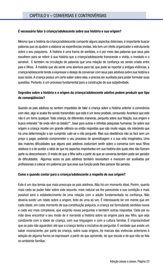 Adoção passo a passo. Página 23
	 CAPÍTULO V – CONVERSAS E CONTROVÉRSIAS
É necessário falar à criança/adolescente sobre sua história e sua origem?
Mesmo que a história da criança/adolescente comporte alguns aspectos dolorosos, é importante buscar
palavras que os ajudem a elaborar as experiências vividas. Isto tem um efeito organizador e estruturante
sobre o seu psiquismo.  A história é uma trama de sentidos, e é por meio das palavras que seus pais
escolhem para se referir à sua história que a criança/adolescente transcende o vivido, o imediato e o
sensível.  É também na circulação de palavras que uma relação de confiança vai sendo criada entre
pais e filhos.  À medida que ela sente uma abertura para tal, que pode se reportar a antigas vivências, a
criança/adolescente tende a expressar o desejo de conversar com seus pais adotivos sobre sua história e
suas raízes.A criança possui um certo saber sobre elas, e precisa ser auxiliada para poder formular suas
questões. Portanto, é um processo fundamental para a construção de sua subjetividade.
Segredos sobre a história e a origem da criança/adolescente adotivo podem produzir que tipo
de conseqüências?
Quando os pais adotivos se sentem impedidos de falar à criança sobre a história anterior à convivência
com eles, algo aí acaba lhe sendo transmitido: que este é um tema proibido, censurado.Acontece que este
não é um tema qualquer. Toda criança, de diferentes maneiras, pergunta sobre sua filiação, sua origem e
busca entender “de onde vêm os bebês?”, base para outras e infinitas pesquisas humanas. Se sobre sua
origem a criança recebe um grande silêncio ou então respostas que são muito vagas, ela interpreta que
há uma determinação a ser cumprida: cale-se e não pergunte. Mas sua obediência não se fará sem um
preço a pagar, podendo comprometer o seu processo de aprendizagem e a sua vida imaginativa. Uma
das maiores dificuldades que alguns pais adotivos costumam sentir sobre a conversa com seus filhos
adotivos é a de aceitar a idéia de que há aspectos importantes em sua história dos quais eles não fizeram
parte ou desconhecem. O medo de que o filho sofra a partir do que se conversa também pode ser gerador
de dificuldades.  Algumas vezes os pais adotivos também necessitam e merecem ser auxiliados por
profissionais a colocar em palavras por que essa sua função pode lhes parecer tão penosa.
Como e quando contar para a criança/adolescente a respeito de sua origem?
Este é um dos temas que mais preocupa os pais adotivos. Não há um momento ideal. Porém, quanto
mais cedo se puder falar sobre este assunto, mais natural vai lhe parecendo a sua condição e mais
possível será o estabelecimento de uma relação com o adulto fundamentada na confiança. Não
deveria existir um relato sobre a origem, feito de uma só vez. É interessante ter em mente que em
cada idade, em cada momento de sua constituição psíquica, a criança vai formulando sentidos novos
e cada vez mais complexos, que exigirão novas perguntas e também outras respostas. Cada pai ou
mãe deve encontrar o seu modo de ir narrando a história sobre as origens para seu filho, que seja
condizente com a idade da criança, com sua linguagem e com a cultura familiar. É imprescindível
que os pais não aguardem até que a criança tenha a iniciativa de perguntar. É verdade que existe um
saber inconsciente, por parte da criança, sobre suas origens. As marcas das vivências anteriores à
adoção de alguma forma se expressam a partir do que apreende, do que escuta e do que não se fala
no ambiente familiar.
 