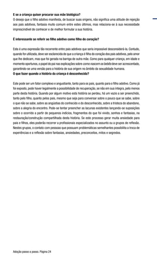 Adoção passo a passo. Página 24
E se a criança quiser procurar sua mãe biológica?
O desejo que o filho adotivo manifesta, de buscar suas origens, não significa uma atitude de rejeição
aos pais adotivos, fantasia muito comum entre estes últimos, mas relaciona-se à sua necessidade
imprescindível de conhecer e de melhor formular a sua história.
É interessante se referir ao filho adotivo como filho do coração?
Esta é uma expressão tão recorrente entre pais adotivos que seria impossível desconsiderá-la. Contudo,
quando for utilizada,deve ser esclarecida de que a criança é filha do coração dos pais adotivos,pelo amor
que lhe dedicam, mas que foi gerada na barriga de outra mãe. Como para qualquer criança, em idade e
momento oportunos,o papel do pai nas explicações sobre como nascem os bebês deve ser acrescentado,
garantindo-se uma versão para a história de sua origem no âmbito da sexualidade humana.  
O que fazer quando a história da criança é desconhecida?   
Este pode ser um fator complexo e angustiante, tanto para os pais, quanto para o filho adotivo. Como já
foi exposto, pode haver legalmente a possibilidade de recuperação, se não em sua íntegra, pelo menos
parte desta história. Quando por algum motivo esta história se perdeu, há um vazio a ser preenchido,
tanto pelo filho, quanto pelos pais, mesmo que seja para conversar sobre o pouco que se sabe, sobre
o que não se sabe, sobre as angústias do conhecido e do desconhecido, sobre a tristeza do abandono,
sobre a alegria do encontro. Pode-se tentar preencher as lacunas existentes lançando-se suposições
sobre o ocorrido a partir de pequenos indícios, fragmentos do que foi vivido, sonhos e fantasias, na
restauração/construção compartilhada desta história. Se este processo gerar muita ansiedade para
pais e filhos, eles poderão recorrer a profissionais especializados no assunto ou a grupos de reflexão.
Nestes grupos, o contato com pessoas que possuam problemáticas semelhantes possibilita a troca de
experiências e a reflexão sobre fantasias, ansiedades, preconceitos, mitos e segredos.
 
