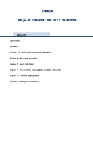 CARTILHA
ADOÇÃO DE CRIANÇAS E ADOLESCENTES DO BRASIL
	 SUMÁRIO
Apresentação
Introdução
Capítulo I – O que é adoção de crianças e adolescentes
Capítulo II – Quem pode ser adotado
Capítulo III – Quem pode adotar
Capítulo IV – Procedimentos para adoção de crianças e adolescentes
Capítulo V – Conversas e controvérsias
Capítulo VI – Bibliografia recomendada
 