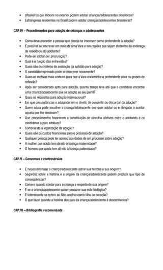 •	 Brasileiros que moram no exterior podem adotar crianças/adolescentes brasileiras?
•	 Estrangeiros residentes no Brasil podem adotar crianças/adolescentes brasileiras?
CAP. IV – Procedimentos para adoção de crianças e adolescentes
•	 Como deve proceder a pessoa que deseja se inscrever como pretendente à adoção?
•	 É possível se inscrever em mais de uma Vara e em regiões que sejam distantes do endereço
de residência do adotante?
•	 Pode-se adotar por procuração?
•	 Qual é a função das entrevistas?
•	 Quais são os critérios de avaliação da aptidão para adoção?
•	 O candidato reprovado pode se inscrever novamente?
•	 Quais os motivos mais comuns para que a Vara encaminhe o pretendente para os grupos de
reflexão?
•	 Após ser considerado apto para adoção, quanto tempo leva até que o candidato encontre
uma criança/adolescente que se adapte ao seu perfil?
•	 Quais os requisitos para adoção internacional?
•	 Em que circunstâncias o adotando tem o direito de consentir ou discordar da adoção?
•	 Quem adota pode escolher a criança/adolescente que quer adotar ou é obrigado a aceitar
aquela que lhe destinam?
•	 Que procedimentos favorecem a constituição de vínculos afetivos entre o adotando e os
candidatos a pais adotivos?
•	 Como se dá a legalização da adoção?
•	 Quais são os custos financeiros para o processo de adoção?
•	 Qualquer pessoa pode ter acesso aos dados de um processo sobre adoção?
•	 A mulher que adota tem direito à licença maternidade?
•	 O homem que adota tem direito à licença paternidade?
 
CAP. V – Conversas e controvérsias
•	 É necessário falar à criança/adolescente sobre sua história e sua origem?
•	 Segredos sobre a história e a origem da criança/adolescente podem produzir que tipo de
conseqüências?
•	 Como e quando contar para a criança a respeito de sua origem?
•	 E se a criança/adolescente quiser procurar sua mãe biológica?
•	 É interessante se referir ao filho adotivo como filho do coração?
•	 O que fazer quando a história dos pais da criança/adolescente é desconhecida?    
CAP. VI – Bibliografia recomendada
 