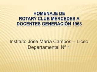 HOMENAJE DE
    ROTARY CLUB MERCEDES A
   DOCENTES GENERACIÓN 1963



Instituto José María Campos – Liceo
          Departamental Nº 1
 