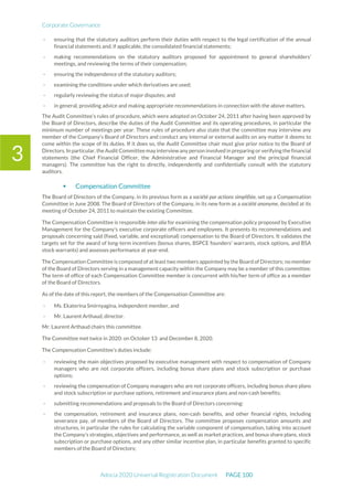 Corporate Governance
Adocia 2020 Universal Registration Document PAGE 100
3
- ensuring that the statutory auditors perform their duties with respect to the legal certification of the annual
financial statements and, if applicable, the consolidated financial statements;
- making recommendations on the statutory auditors proposed for appointment to general shareholders’
meetings, and reviewing the terms of their compensation;
- ensuring the independence of the statutory auditors;
- examining the conditions under which derivatives are used;
- regularly reviewing the status of major disputes; and
- in general, providing advice and making appropriate recommendations in connection with the above matters.
The Audit Committee’s rules of procedure, which were adopted on October 24, 2011 after having been approved by
the Board of Directors, describe the duties of the Audit Committee and its operating procedures, in particular the
minimum number of meetings per year. These rules of procedure also state that the committee may interview any
member of the Company’s Board of Directors and conduct any internal or external audits on any matter it deems to
come within the scope of its duties. If it does so, the Audit Committee chair must give prior notice to the Board of
Directors. In particular, the Audit Committee may interview any person involved in preparing or verifying the financial
statements (the Chief Financial Officer, the Administrative and Financial Manager and the principal financial
managers). The committee has the right to directly, independently and confidentially consult with the statutory
auditors.
 Compensation Committee
The Board of Directors of the Company, in its previous form as a société par actions simplifiée, set up a Compensation
Committee in June 2008. The Board of Directors of the Company, in its new form as a société anonyme, decided at its
meeting of October 24, 2011 to maintain the existing Committee.
The Compensation Committee is responsible inter alia for examining the compensation policy proposed by Executive
Management for the Company's executive corporate officers and employees. It presents its recommendations and
proposals concerning said (fixed, variable, and exceptional) compensation to the Board of Directors. It validates the
targets set for the award of long-term incentives (bonus shares, BSPCE founders' warrants, stock options, and BSA
stock warrants) and assesses performance at year-end.
The Compensation Committee is composed of at least two members appointed by the Board of Directors; no member
of the Board of Directors serving in a management capacity within the Company may be a member of this committee.
The term of office of each Compensation Committee member is concurrent with his/her term of office as a member
of the Board of Directors.
As of the date of this report, the members of the Compensation Committee are:
- Ms. Ekaterina Smirnyagina, independent member, and
- Mr. Laurent Arthaud, director.
Mr. Laurent Arthaud chairs this committee.
The Committee met twice in 2020: on October 13 and December 8, 2020.
The Compensation Committee’s duties include:
- reviewing the main objectives proposed by executive management with respect to compensation of Company
managers who are not corporate officers, including bonus share plans and stock subscription or purchase
options;
- reviewing the compensation of Company managers who are not corporate officers, including bonus share plans
and stock subscription or purchase options, retirement and insurance plans and non-cash benefits;
- submitting recommendations and proposals to the Board of Directors concerning:
- the compensation, retirement and insurance plans, non-cash benefits, and other financial rights, including
severance pay, of members of the Board of Directors. The committee proposes compensation amounts and
structures, in particular the rules for calculating the variable component of compensation, taking into account
the Company’s strategies, objectives and performance, as well as market practices, and bonus share plans, stock
subscription or purchase options, and any other similar incentive plan, in particular benefits granted to specific
members of the Board of Directors;
 