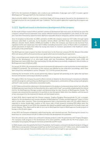 Presentation of Adocia and its activities
Adocia 2020 Universal Registration Document PAGE 11
1
GLP-1) for the treatment of diabetes and a ready-to-use combination of glucagon and a GLP-1 receptor agonist
(BioChaperone®
Glucagon GLP1) for the treatment of obesity.
Adocia recently added a fourth program, a preclinical stage cell therapy program, focused on the development of a
hydrogel structure for use in people with type 1 diabetes. The first patent application supporting this program was
filed.
Significant events in the business development of the company
As the results of these research efforts and their commercial development take many years, for the first ten years the
company’s annual financial statements have mainly reflected research and development costs which, for the most
part, have been financed by capital increases, Bpifrance repayable advances and grants, and the research tax credit.
Since its inception on December 16, 2005, and before its IPO, the company raised over €27 million through capital
increases subscribed, in particular, by its founders, Gérard, Olivier and Rémi Soula, and institutional investors
(IdInvest, Amundi, Viveris, BioAm, SHAM and InnoBio). In 2012, the Company was listed on the Euronext Paris
regulated market and raised more than €27.4 million (excluding transaction costs). In March 2015, it completed a
private placement of nearly €32 million by issuing new shares to investors specialized in the healthcare sector,
particularly in the United States.
The BioChaperone Lispro program has been licensed twice to the American company Eli Lilly. Between December
2011 and January 2013, a first partnership was signed, which was terminated by joint agreement.
Then, a second agreement, based on the results obtained from two phase 2a studies, was reached on December 19,
2014 on the development of an ultra-rapid insulin with two formulations: BioChaperone Lispro U100 and
BioChaperone Lispro U200. Over their partnership, Eli Lilly and Adocia successfully completed 6 clinical studies on
BioChaperone Lispro U100 and U200.
On January 26,2016,Lilly announced its decision to terminatethis agreementin order to prioritize an internal project,
LY900014 (Lyumjev®). The termination of the contract was followed by two arbitration proceedings, which have
been closed since and detailed in section "Disputes" 1.2.7.3 of this present document.
Following the termination of the second partnership, Adocia regained full ownership of the rights that had been
licensed and has been continuing to develop its product.
Throughout 2016, the Company focused its efforts entirely on diabetes by discontinuing its monoclonal antibodies
and DriveIn programs and launching new BioChaperone Combo projects, combinations of long-acting insulin glargine
with GLP-1 and, recently, combinations of prandial insulins.
In 2017 Adocia achieved key milestones in the development of its products, by demonstrating a better fast-off profile
for BioChaperone Lispro than for the Novo Nordisk ultra-rapid insulin Fiasp®
, successfully completing the first clinical
trial for the BioChaperone Glucagon project and demonstrating the dose linearity of BioChaperone Combo. The
company also announced the expansion of its portfolio to new therapeutic fields other than diabetes, with the launch
of two new projects for the treatment of obesity and short bowel system.
In April 2018, Adocia signed with the Chinese company, Tonghua Dongbao Pharmaceuticals Co. Ltd, a strategic
alliance for the development and commercialization of BioChaperone®
Combo and BioChaperone®
Lispro in China
and in certain other countries. These licensing agreements have a total potential value of $ 135 million (Adocia is
expected to receive double-digit royalties on the future sales of both products) including $50 million when the
partnership was signed. In June 2018, the companies also signed two global supply agreements for Insulin Lispro and
Insulin Glargine. Thus, Adocia will be able to carry out its BioChaperone Lispro et BioChaperone Combo projects in
Europe, in the US and in Japan.
In late 2019, the Company established a debt financing plan, with attached warrants. This financing line consists in a
bond issue, for a total amount of EUR 15 million to finance the development of its portfolio.
Over the past two years, Adocia has continued to develop products under the partnership with Tonghua Dongbao.
The Company made progress in the development of its entire portfolio, notably with the M1 Pram project, a co-
formulation of synergistic therapeutic hormones pramlintide and M1 insulin.
In 2020, despite a year disrupted by the Covid-19 pandemic, the Company continued to develop its projects. In August
2020, Adocia was granted a State-guaranteed loan by the French government of 7 million euros, which enabled the
Company to have a greater financial visibility and to be in a position of strength to sign a partnership.
 