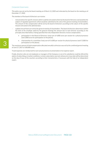 Corporate Governance
Adocia 2020 Universal Registration Document PAGE 110
3
This policy was set out by the board meeting as of March 12, 2020 and reiterated by the board on the meeting as of
December 17, 2020.
The members of the board of directors can receive:
- remunerations for specific missions which could be entrusted to them by the board of directors and would be the
subject of regulated agreements which would be submitted to the vote of the general meeting of shareholders.
The amount of this compensation will be set by the board of directors according to the nature of the specific
mission entrusted to the administrator;
- a global annual fixed sum set by the general meeting of shareholders. The board of directors determines (within
the limit of the envelope voted by the general meeting) the amount due to each director according to the
principles described below, it being specified that only independent directors receive compensation :
• participation in the Board of Directors: lump sum of 4,000 euros per session for a physical presence
(and 2,000 euros for participation on the phone),
• chairmanship of a committee: lump sum of € 6,000 per session for physical presence (and € 3,000 for
participation on the phone).
The maximum amount of total compensation allocated annually to directors was set by the combined general meeting
of June 27, 2017 at 100,000 euros.
Travel expenses are reimbursed for each actual presence on presentation of an expense report.
Finally, directors who are not employees or managers of the Company or one of its subsidiaries could be offered the
option of subscribing, at market conditions, to share subscription warrants whose price issue date will be determined
on the day of issue of the vouchers according to their characteristics, if necessary with the help of an independent
expert.
 