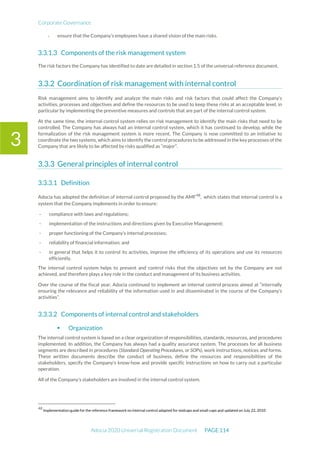 Corporate Governance
Adocia 2020 Universal Registration Document PAGE 114
3
- ensure that the Company’s employees have a shared vision of the main risks.
Components of the risk management system
The risk factors the Company has identified to date are detailed in section 1.5 of the universal reference document.
Coordination of risk management with internal control
Risk management aims to identify and analyze the main risks and risk factors that could affect the Company’s
activities, processes and objectives and define the resources to be used to keep these risks at an acceptable level, in
particular by implementing the preventive measures and controls that are part of the internal control system.
At the same time, the internal control system relies on risk management to identify the main risks that need to be
controlled. The Company has always had an internal control system, which it has continued to develop, while the
formalization of the risk management system is more recent. The Company is now committed to an initiative to
coordinate the two systems, which aims to identify the control procedures to be addressed in the key processes of the
Company that are likely to be affected by risks qualified as “major”.
General principles of internal control
Definition
Adocia has adopted the definition of internal control proposed by the AMF48
, which states that internal control is a
system that the Company implements in order to ensure:
- compliance with laws and regulations;
- implementation of the instructions and directions given by Executive Management;
- proper functioning of the Company’s internal processes;
- reliability of financial information; and
- in general that helps it to control its activities, improve the efficiency of its operations and use its resources
efficiently.
The internal control system helps to prevent and control risks that the objectives set by the Company are not
achieved, and therefore plays a key role in the conduct and management of its business activities.
Over the course of the fiscal year, Adocia continued to implement an internal control process aimed at “internally
ensuring the relevance and reliability of the information used in and disseminated in the course of the Company’s
activities”.
Components of internal control and stakeholders
 Organization
The internal control system is based on a clear organization of responsibilities, standards, resources, and procedures
implemented. In addition, the Company has always had a quality assurance system. The processes for all business
segments are described in procedures (Standard Operating Procedures, or SOPs), work instructions, notices and forms.
These written documents describe the conduct of business, define the resources and responsibilities of the
stakeholders, specify the Company’s know-how and provide specific instructions on how to carry out a particular
operation.
All of the Company’s stakeholders are involved in the internal control system.
48
Implementation guide for the reference framework on internal control adapted for midcaps and small-caps and updated on July 22, 2010
 