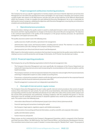 Corporate Governance
ADOCIA 2020 Universal Registration Document PAGE 115
3
 Project management and business monitoring procedures.
The Company has set up a specific organization to monitor projects and ensure that the objectives set by Executive
Management are met within the specified time frames and budgets. For each project it develops, the Company names
a project leader who reports to the R&D director and who may seek out the expertise of the different departments
within the Company, in order to complete the work defined by Executive Management. He or she is responsible for
defining the research programs, validating the objectives with Executive Management, ensuring they are achieved on
schedule and coordinating with any partners.
 Operational process procedures
All documentation relating to the quality system is saved to a dedicated intranet in order to maximize access to the
documents and their ongoing adaptation to changes in the business (document lifecycle management). The objective
is the continual improvement in the quality of the Company's or the group's business processes, for operational,
management, and support processes alike.
The quality assurance system covers the following areas:
- quality assurance, health and safety, operational risk management;
- administrative, legal, social, and financial matters, including internal control. The intention is to also include
communications and rules relating to the Company’s listing on Euronext;
- pharmaceutical, pre-clinical and clinical research and development.
With respect to information systems, procedures that have been incorporated into the quality system define the rules
relating to access to and the protection and storage of information. An IT Charter has also been put in place.
Financial reporting procedures
The Company has set up the following organization to limit its financial management risks:
- The Company’s Executive Management and, more specifically, the employees of the Finance Department are
tasked with improving internal control and incorporating the recommendations of the external auditors and the
Audit Committee;
- TheCompanymaintains an internalseparation between theproduction andoversightofthefinancialstatements
and brings in independent experts to value complex accounting items;
- If necessary, a chartered accountant is asked to verify the half-yearly and annual work for thecorporate financial
statements and the financial statements presented under IFRS;
- Payroll management is outsourced to an independent specialized firm.
 Oversight of internal control, regular reviews
The Company’s Executive Management has put in place specific internal control procedures that consist of regular
reviews of key information for each activity. For each of the areas listed below, information deemed material for the
corresponding activities has been identified and selected. It must reflect the reality of the activity and be used to track
this activity both quantitatively and qualitatively, including compliance with the standards that govern it. This key
information must be verifiable and documented. It should be updated every month by the people who conduct the
work. This system covers the following areas:
- information about Research and Development projects (pre-clinical, clinical, pharmaceutical);
- financial reporting and transactions involving the capital;
- the Company’s legal aspects, regulatory aspects and intellectual property;
- communication of accounting and financial information, as well as scientific and corporate information;
- quality and information systems;
- human resources and payroll.
These reviews are first conducted by the Company’s Management Committee, which is composed of the Chairman
and Chief Executive Officer, the R&D director, the Chief Financial Officer, and the Business Development director.
This committee meets at least once a week. If needed, it reviews data using the "Weekly Flash" report. The purpose of
 