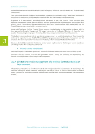 Corporate Governance
Adocia 2020 Universal Registration Document PAGE 116
3
these reviews is to ensure that information on each of the separate areas truly and fairly reflects the Group's activities
and situation.
The Operations Committee (COMOP) also reviews the key information for each activity. It meets every month and is
made up of the members of the Management Committee and all of the Company’s department heads.
In general, all of the Company’s accounting options are defined by the Chief Financial Officer, discussed with
Executive Management and the Statutory Auditors and then presented to the Audit Committee and discussed. This
ensures that the Company’s practices are fully compliant with French and international (IFRS) standards and that the
financial statements are presented in a consistent manner.
At the end of each year, the Chief Financial Officer prepares a detailed budget for the following fiscal year, which is
then approved by Executive Management. This budget is presented to the Board of Directors. At the end of each
quarter, the accounting teams prepare the closing of the Group companies' individual financial statements.
The budget reviews conducted with all operational managers ensure an analytical validation of the entries and a
review of all expenditures, and the Chief Financial Officer prepares a report for Executive Management and the
directors. This report is presented and discussed periodically at the meetings of the Board of Directors.
However, it should be noted that the internal control system implemented by the Company cannot provide an
absolute guarantee that its objectives will be met.
 Internal control stakeholders
All of the Company’s stakeholders, governance bodies and employees are involved in the internal control system.
Since the Company’s creation, Executive Management has played a leading role in defining and implementing the
internal control system and subsequently in risk management.
Limitations on risk management and internal control and areas of
improvement
The Company will continue to move forward with its risk management system and to improve its monitoring of the
identified action plans. At the same time, the Company will work to update its internal control system in order to
reflect changes in its internal organization and its business, and the closer coordination with the risk management
process.
 