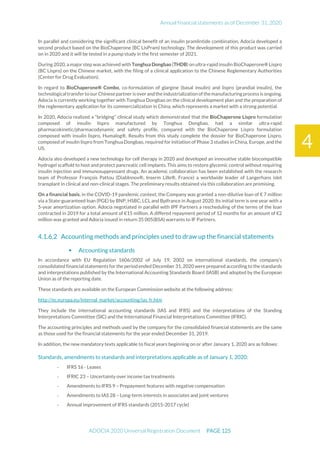Annual financial statements as of December 31, 2020
ADOCIA 2020 Universal Registration Document PAGE 125
4
In parallel and considering the significant clinical benefit of an insulin pramlintide combination, Adocia developed a
second product based on the BioChaperone (BC LisPram) technology. The development of this product was carried
on in 2020 and it will be tested in a pump study in the first semester of 2021.
During 2020, a major step was achieved with Tonghua Dongbao (THDB) on ultra-rapid insulin BioChaperone® Lispro
(BC Lispro) on the Chinese market, with the filing of a clinical application to the Chinese Reglementary Authorities
(Center for Drug Evaluation).
In regard to BioChaperone® Combo, co-formulation of glargine (basal insulin) and lispro (prandial insulin), the
technologicaltransferto ourChinesepartneris overandtheindustrialization ofthemanufacturingprocess is ongoing.
Adocia is currently working together with Tonghua Dongbao on the clinical development plan and the preparation of
the reglementary application for its commercialization in China, which represents a market with a strong potential.
In 2020, Adocia realized a “bridging” clinical study which demonstrated that the BioChaperone Lispro formulation
composed of insulin lispro manufactured by Tonghua Dongbao, had a similar ultra-rapid
pharmacokinetic/pharmacodynamic and safety profile, compared with the BioChaperone Lispro formulation
composed with insulin lispro, Humalog®. Results from this study complete the dossier for BioChaperone Lispro,
composed of insulin lispro from Tonghua Dongbao, required for initiation of Phase 3 studies in China, Europe, and the
US.
Adocia also developed a new technology for cell therapy in 2020 and developed an innovative stable biocompatible
hydrogel scaffold to host and protect pancreatic cell implants. This aims to restore glycemic control without requiring
insulin injection and immunosuppressant drugs. An academic collaboration has been established with the research
team of Professor François Pattou (DiabInnov®, Inserm Lille®, France) a worldwide leader of Langerhans islet
transplant in clinical and non-clinical stages. The preliminary results obtained via this collaboration are promising.
On a financial basis, in the COVID-19 pandemic context, the Company was granted a non-dilutive loan of € 7 million
via a State-guaranteed loan (PGE) by BNP, HSBC, LCL and Bpifrance in August 2020. Its initial term is one year with a
5-year amortization option. Adocia negotiated in parallel with IPF Partners a rescheduling of the terms of the loan
contracted in 2019 for a total amount of €15 million. A differed repayment period of 12 months for an amount of €2
million was granted and Adocia issued in return 35 005(BSA) warrants to IF Partners.
Accounting methods and principles used to draw up the financial statements
 Accounting standards
In accordance with EU Regulation 1606/2002 of July 19, 2002 on international standards, the company’s
consolidated financial statements for the period ended December 31,2020 were prepared according to the standards
and interpretations published by the International Accounting Standards Board (IASB) and adopted by the European
Union as of the reporting date.
These standards are available on the European Commission website at the following address:
http://ec.europa.eu/internal_market/accounting/ias_fr.htm
They include the international accounting standards (IAS and IFRS) and the interpretations of the Standing
Interpretations Committee (SIC) and the International Financial Interpretations Committee (IFRIC).
The accounting principles and methods used by the company for the consolidated financial statements are the same
as those used for the financial statements for the year ended December 31, 2019.
In addition, the new mandatory texts applicable to fiscal years beginning on or after January 1, 2020 are as follows:
Standards, amendments to standards and interpretations applicable as of January 1, 2020:
- IFRS 16 - Leases
- IFRIC 23 – Uncertainty over income tax treatments
- Amendments to IFRS 9 – Prepayment features with negative compensation
- Amendments to IAS 28 – Long-term interests in associates and joint ventures
- Annual improvement of IFRS standards (2015-2017 cycle)
 