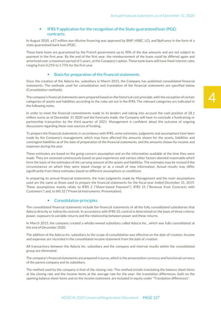 Annual financial statements as of December 31, 2020
ADOCIA 2020 Universal Registration Document PAGE 127
4
 IFRS 9 application for the recognition of the State-guaranteed loan (PGE)
contracts:
In August 2020, a €7 million non-dilutive financing was approved by BNP, HSBC, LCL and Bpifrance in the form of a
state-guaranteed bank loan (PGE).
These bank loans are guaranteed by the French government up to 90% of the due amounts and are not subject to
payment in the first year. By the end of the first year, the reimbursement of the loans could be differed again and
amortized over a maximum period of 5 years, at the Company’s option. These bank loans will have fixed interest rates
ranging from 0.25% to 1.75% for the first year.
 Basis for preparation of the financial statements
Since the creation of the Adocia Inc. subsidiary in March 2015, the Company has published consolidated financial
statements. The methods used for consolidation and translation of the financial statements are specified below
(Consolidation methods).
The company's financial statements were prepared based on the historical costprinciple, with the exception of certain
categories of assets and liabilities according to the rules set out in the IFRS. The relevant categories are indicated in
the following notes.
In order to meet the financial commitments made to its lenders and taking into account the cash position of 28.1
million euros as of December 31 2020 and the forecasts made, the Company will have to conclude a fundraising or
partnership transaction by the third quarter of 2021. Management is confident about the outcome of ongoing
discussions regarding these new sources of funding.
To prepare the financial statements in accordance with IFRS, some estimates, judgments and assumptions have been
made by the Company's management, which may have affected the amounts shown for the assets, liabilities and
contingent liabilities as of the date of preparation of the financial statements, and the amounts shown for income and
expenses during the year.
These estimates are based on the going concern assumption and on the information available at the time they were
made. They are assessed continuously based on past experience and various other factors deemed reasonable which
form the basis of the estimates of the carrying amount of the assets and liabilities. The estimates may be revised if the
circumstances on which they were based change or as a result of new information. Actual results may differ
significantly from these estimates based on different assumptions or conditions.
In preparing its annual financial statements, the main judgments made by Management and the main assumptions
used are the same as those used to prepare the financial statements for the fiscal year ended December 31, 2019.
These assumptions mainly relate to IFRS 2 ("Share-based Payment"), IFRS 15 ("Revenue from Contracts with
Customers") and, to IAS 32 (“Financial Instruments: Presentation).
 Consolidation principles
The consolidated financial statements include the financial statements of all the fully consolidated subsidiaries that
Adocia directly or indirectly controls. In accordance with IFRS 10, control is determined on the basis of three criteria:
power, exposure to variable returns and the relationship between power and these returns.
In March 2015, the company created a wholly-owned subsidiary called Adocia Inc., which was fully consolidated at
the end of December 2020.
The addition of the Adocia Inc. subsidiary to the scope of consolidation was effective on the date of creation. Income
and expenses are recorded in the consolidated income statement from the date of creation.
All transactions between the Adocia Inc. subsidiary and the company and internal results within the consolidated
group are eliminated.
The company's financial statements are prepared in euros, which is the presentation currency and functional currency
of the parent company and its subsidiary.
The method used by the company is that of the closing rate. This method entails translating the balance sheet items
at the closing rate and the income items at the average rate for the year; the translation differences, both on the
opening balance sheet items and on the income statement, are included in equity under "Translation differences".
 