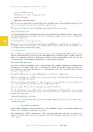 Annual financial statements as of December 31, 2020
Adocia 2020 Universal Registration Document PAGE 130
4
- Held-to-maturity investments,
- Financial assets at fair value through profit or loss,
- Loans and receivables,
- Available-for-sale financial assets.
With the exception of assets at fair value through profit or loss, all financial assets are initially recognized at cost,
which corresponds to the fair value of the price paid plus acquisition costs.
All regular way purchases and sales of financial assets are recognized on the settlement date.
Held-to-maturity investments
Held-to-maturity investments are financial assets which the company intends and is able to hold to maturity. After
their initial recognition, these assets are measured at amortized cost, using the effective interest method, less the
amount of any impairment.
Financial assets at fair value through profit or loss:
This category represents assets held for trading, i.e. assets acquired by the company for the purpose of selling them in
the short term. They are measured at fair value and changes in fair value are recorded in profit or loss. Certain assets
can also be voluntarily classified in this category.
Loans and receivables:
Non-current financial assets include advances and guarantee deposits given to third parties. Advances and guarantee
deposits are non-derivative financial assets with fixed or determinable payments that are not quoted in an active
market. Such assets are recognized at amortized cost using the effective interest method. Gains and losses are
recorded in profit or loss when the loans and receivables are derecognized or impaired.
Available-for-sale financial assets:
This category includes all other financial assets. They are measured at fair value and changes in fair value are recorded
in profit or loss until the asset is sold, cashed in or disposed of in any other way or until it is shown that the asset has
been impaired in a prolonged and significant manner. In such cases, the profit or loss, recognized until then in equity,
is transferred to profit or loss.
Available-for-sale financial assets are tested for impairment when impairment indicators exist.
When the available-for-sale financial asset is an equity instrument, impairment is final. Subsequent increases in fair
value are recognized directly in equity.
When the available-for-sale financial asset is a debt instrument, any subsequent increase is recorded in profit or loss
in an amount equal to the impairment loss previously recorded in profit or loss.
Purchases and sales of financial assets are generally recognized on the trade date.
The only financial assets measured at fair value are cash and cash equivalents, which include short-term investment
securities (money market mutual funds in euros) quoted in an active market. They therefore constitute level 1
financial assets at fair value.
Cash reserve of the liquidity agreement:
The cash reserve related to the liquidity agreement for the buyback of the company's own shares is recorded as non-
current financial assets.
 Cash and cash equivalents
Cash and short-term deposits recorded on the balance sheet include bank balances, cash on hand and short-term
deposits with an initial maturity of less than three months.
Cash equivalents are held for trading purposes, readily convertible to a known cash amount and subject to an
insignificant risk of change in value. They are measured at fair value and changes in value are recorded in financial
income/expense.
 