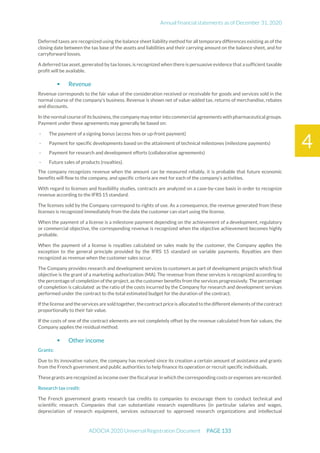 Annual financial statements as of December 31, 2020
ADOCIA 2020 Universal Registration Document PAGE 133
4
Deferred taxes are recognized using the balance sheet liability method for all temporary differences existing as of the
closing date between the tax base of the assets and liabilities and their carrying amount on the balance sheet, and for
carryforward losses.
A deferred tax asset, generated by tax losses, is recognized when there is persuasive evidence that a sufficient taxable
profit will be available.
 Revenue
Revenue corresponds to the fair value of the consideration received or receivable for goods and services sold in the
normal course of the company's business. Revenue is shown net of value-added tax, returns of merchandise, rebates
and discounts.
In the normal course of its business, the company may enter into commercial agreements with pharmaceutical groups.
Payment under these agreements may generally be based on:
- The payment of a signing bonus (access fees or up-front payment)
- Payment for specific developments based on the attainment of technical milestones (milestone payments)
- Payment for research and development efforts (collaborative agreements)
- Future sales of products (royalties).
The company recognizes revenue when the amount can be measured reliably, it is probable that future economic
benefits will flow to the company, and specific criteria are met for each of the company's activities.
With regard to licenses and feasibility studies, contracts are analyzed on a case-by-case basis in order to recognize
revenue according to the IFRS 15 standard.
The licenses sold by the Company correspond to rights of use. As a consequence, the revenue generated from these
licenses is recognized immediately from the date the customer can start using the license.
When the payment of a license is a milestone payment depending on the achievement of a development, regulatory
or commercial objective, the corresponding revenue is recognized when the objective achievement becomes highly
probable.
When the payment of a license is royalties calculated on sales made by the customer, the Company applies the
exception to the general principle provided by the IFRS 15 standard on variable payments. Royalties are then
recognized as revenue when the customer sales occur.
The Company provides research and development services to customers as part of development projects which final
objective is the grant of a marketing authorization (MA). The revenue from these services is recognized according to
the percentage of completion of the project, as the customer benefits from the services progressively. The percentage
of completion is calculated as the ratio of the costs incurred by the Company for research and development services
performed under the contract to the total estimated budget for the duration of the contract.
If the license and theservices are soldtogether, thecontractprice is allocatedto the different elements of thecontract
proportionally to their fair value.
If the costs of one of the contract elements are not completely offset by the revenue calculated from fair values, the
Company applies the residual method.
 Other income
Grants:
Due to its innovative nature, the company has received since its creation a certain amount of assistance and grants
from the French government and public authorities to help finance its operation or recruit specific individuals.
These grants are recognized as income over the fiscal year in which the corresponding costs orexpenses are recorded.
Research tax credit:
The French government grants research tax credits to companies to encourage them to conduct technical and
scientific research. Companies that can substantiate research expenditures (in particular salaries and wages,
depreciation of research equipment, services outsourced to approved research organizations and intellectual
 