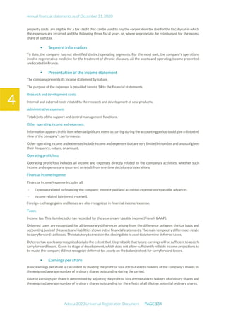Annual financial statements as of December 31, 2020
Adocia 2020 Universal Registration Document PAGE 134
4
property costs) are eligible for a tax credit that can be used to pay the corporation tax due for the fiscal year in which
the expenses are incurred and the following three fiscal years or, where appropriate, be reimbursed for the excess
share of such tax.
 Segment information
To date, the company has not identified distinct operating segments. For the most part, the company's operations
involve regenerative medicine for the treatment of chronic diseases. All the assets and operating income presented
are located in France.
 Presentation of the income statement
The company presents its income statement by nature.
The purpose of the expenses is provided in note 14 to the financial statements.
Research and development costs:
Internal and external costs related to the research and development of new products.
Administrative expenses:
Total costs of the support and central management functions.
Other operating income and expenses:
Information appears in this item when asignificantevent occurring during theaccounting period couldgive a distorted
view of the company's performance.
Other operating income and expenses include income and expenses that are very limited in number and unusual given
their frequency, nature, or amount.
Operating profit/loss:
Operating profit/loss includes all income and expenses directly related to the company's activities, whether such
income and expenses are recurrent or result from one-time decisions or operations.
Financial income/expense:
Financial income/expense includes all:
- Expenses related to financing the company: interest paid and accretion expense on repayable advances
- Income related to interest received.
Foreign-exchange gains and losses are also recognized in financial income/expense.
Taxes:
Income tax: This item includes tax recorded for the year on any taxable income (French GAAP).
Deferred taxes are recognized for all temporary differences arising from the difference between the tax basis and
accounting basis of the assets and liabilities shown in the financial statements. The main temporary differences relate
to carryforward tax losses. The statutory tax rate on the closing date is used to determine deferred taxes.
Deferredtaxassets arerecognizedonlyto theextentthatitisprobablethatfutureearnings willbesufficientto absorb
carryforward losses. Given its stage of development, which does not allow sufficiently reliable income projections to
be made, the company did not recognize deferred tax assets on the balance sheet for carryforward losses.
 Earnings per share
Basic earnings per share is calculated by dividing the profit or loss attributable to holders of the company's shares by
the weighted average number of ordinary shares outstanding during the period.
Diluted earnings per share is determined by adjusting the profit or loss attributable to holders of ordinary shares and
the weighted average number of ordinary shares outstanding for the effects of all dilutive potential ordinary shares.
 