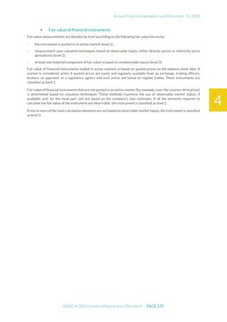 Annual financial statements as of December 31, 2020
ADOCIA 2020 Universal Registration Document PAGE 135
4
 Fair value of financial instruments
Fair value measurements are detailed by level according to the following fair value hierarchy:
- the instrument is quoted in an active market (level 1);
- measurement uses valuation techniques based on observable inputs, either directly (price) or indirectly (price
derivatives) (level 2);
- at least one material component of fair value is based on unobservable inputs (level 3).
Fair value of financial instruments traded in active markets is based on quoted prices on the balance sheet date. A
market is considered active if quoted prices are easily and regularly available from an exchange, trading officers,
brokers, an appraiser or a regulatory agency and such prices are based on regular trades. These instruments are
classified as level 1.
Fair value of financial instruments that are not quoted in an active market (for example, over-the-counter derivatives)
is determined based on valuation techniques. These methods maximize the use of observable market inputs, if
available, and, for the most part, are not based on the company's own estimates. If all the elements required to
calculate the fair value of the instrument are observable, this instrument is classified as level 2.
If one or more of the main calculation elements are not based on observable market inputs, the instrument is classified
as level 3.
 