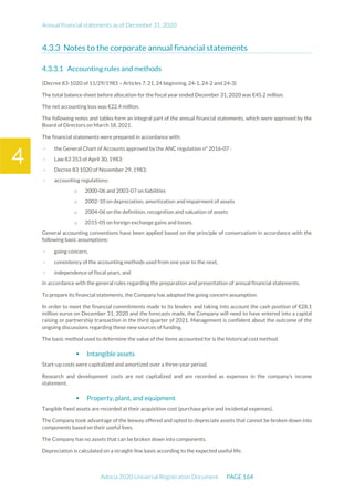 Annual financial statements as of December 31, 2020
Adocia 2020 Universal Registration Document PAGE 164
4
Notes to the corporate annual financial statements
Accounting rules and methods
(Decree 83-1020 of 11/29/1983 – Articles 7, 21, 24 beginning, 24-1, 24-2 and 24-3)
The total balance sheet before allocation for the fiscal year ended December 31, 2020 was €45.2 million.
The net accounting loss was €22.4 million.
The following notes and tables form an integral part of the annual financial statements, which were approved by the
Board of Directors on March 18, 2021.
The financial statements were prepared in accordance with:
- the General Chart of Accounts approved by the ANC regulation n° 2016-07 :
- Law 83 353 of April 30, 1983:
- Decree 83 1020 of November 29, 1983:
- accounting regulations:
o 2000-06 and 2003-07 on liabilities
o 2002-10 on depreciation, amortization and impairment of assets
o 2004-06 on the definition, recognition and valuation of assets
o 2015-05 on foreign exchange gains and losses.
General accounting conventions have been applied based on the principle of conservatism in accordance with the
following basic assumptions:
- going concern,
- consistency of the accounting methods used from one year to the next,
- independence of fiscal years, and
in accordance with the general rules regarding the preparation and presentation of annual financial statements.
To prepare its financial statements, the Company has adopted the going concern assumption.
In order to meet the financial commitments made to its lenders and taking into account the cash position of €28.1
million euros on December 31, 2020 and the forecasts made, the Company will need to have entered into a capital
raising or partnership transaction in the third quarter of 2021. Management is confident about the outcome of the
ongoing discussions regarding these new sources of funding.
The basic method used to determine the value of the items accounted for is the historical cost method.
 Intangible assets
Start-up costs were capitalized and amortized over a three-year period.
Research and development costs are not capitalized and are recorded as expenses in the company's income
statement.
 Property, plant, and equipment
Tangible fixed assets are recorded at their acquisition cost (purchase price and incidental expenses).
The Company took advantage of the leeway offered and opted to depreciate assets that cannot be broken down into
components based on their useful lives.
The Company has no assets that can be broken down into components.
Depreciation is calculated on a straight-line basis according to the expected useful life.
 