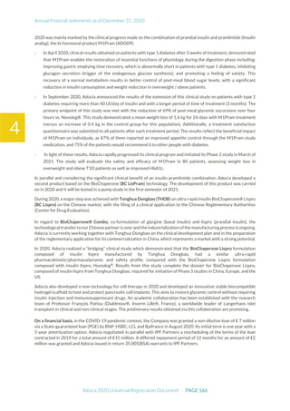 Annual financial statements as of December 31, 2020
Adocia 2020 Universal Registration Document PAGE 166
4
2020 was mainly marked by the clinical progress made on the combination of prandial insulin and pramlintide (Insulin
analog), the bi-hormonal product M1Pram (ADO09):
- In April 2020, clinical results obtained on patients with type 1 diabetes after 3 weeks of treatment, demonstrated
that M1Pram enables the restoration of essential functions of physiology during the digestion phase including:
improving gastric emptying time recovery, which is abnormally short in patients with type 1 diabetes, inhibiting
glucagon secretion (trigger of the endogenous glucose synthesis), and promoting a feeling of satiety. This
recovery of a normal metabolism results in better control of post-meal blood sugar levels, with a significant
reduction in insulin consumption and weight reduction in overweight / obese patients.
- In September 2020, Adocia announced the results of the extension of this clinical study on patients with type 1
diabetes requiring more than 40 UI/day of insulin and with a longer period of time of treatment (3 months). The
primary endpoint of this study was met with the reduction of 69% of post-meal glycemic excursions over four
hours vs. Novolog®. This study demonstrated a mean weight loss of 1.6 kg for 24 days with M1Pram treatment
(versus an increase of 0.4 kg in the control group for this population). Additionally, a treatment satisfaction
questionnaire was submitted to all patients after each treatment period. The results reflect the beneficial impact
of M1Pram on individuals, as 87% of them reported an improved appetite control through the M1Pram study
medication, and 75% of the patients would recommend it to other people with diabetes.
- In light of these results, Adocia rapidly progressed its clinical program and initiated its Phase 2 study in March of
2021. The study will evaluate the safety and efficacy of M1Pram in 80 patients, assessing weight loss in
overweight and obese T1D patients as well as improved HbA1c.
In parallel and considering the significant clinical benefit of an insulin pramlintide combination, Adocia developed a
second product based on the BioChaperone (BC LisPram) technology. The development of this product was carried
on in 2020 and it will be tested in a pump study in the first semester of 2021.
During 2020, a major step was achieved with Tonghua Dongbao (THDB) on ultra-rapid insulin BioChaperone® Lispro
(BC Lispro) on the Chinese market, with the filing of a clinical application to the Chinese Reglementary Authorities
(Center for Drug Evaluation).
In regard to BioChaperone® Combo, co-formulation of glargine (basal insulin) and lispro (prandial insulin), the
technologicaltransferto ourChinesepartneris overandtheindustrialization ofthemanufacturingprocess is ongoing.
Adocia is currently working together with Tonghua Dongbao on the clinical development plan and in the preparation
of the reglementary application for its commercialization in China, which represents a market with a strong potential.
In 2020, Adocia realized a “bridging” clinical study which demonstrated that the BioChaperone Lispro formulation
composed of insulin lispro manufactured by Tonghua Dongbao, had a similar ultra-rapid
pharmacokinetic/pharmacodynamic and safety profile, compared with the BioChaperone Lispro formulation
composed with insulin lispro, Humalog®
. Results from this study complete the dossier for BioChaperone Lispro,
composed of insulin lispro from Tonghua Dongbao, required for initiation of Phase 3 studies in China, Europe, and the
US.
Adocia also developed a new technology for cell therapy in 2020 and developed an innovative stable biocompatible
hydrogel scaffold to host and protect pancreatic cell implants. This aims to restore glycemic control without requiring
insulin injection and immunosuppressant drugs. An academic collaboration has been established with the research
team of Professor François Pattou (DiabInnov®, Inserm Lille®, France), a worldwide leader of Langerhans islet
transplant in clinical and non-clinical stages. The preliminary results obtained via this collaboration are promising.
On a financial basis, in the COVID-19 pandemic context, the Company was granted a non-dilutive loan of € 7 million
via a State-guaranteed loan (PGE) by BNP, HSBC, LCL and Bpifrance in August 2020. Its initial term is one year with a
5-year amortization option. Adocia negotiated in parallel with IPF Partners a rescheduling of the terms of the loan
contracted in 2019 for a total amount of €15 million. A differed repayment period of 12 months for an amount of €2
million was granted and Adocia issued in return 35 005(BSA) warrants to IPF Partners.
 