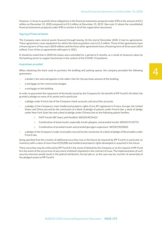 Annual financial statements as of December 31, 2020
ADOCIA 2020 Universal Registration Document PAGE 173
4
However, it chose to quantify these obligations in the financial statements prepared under IFRS in the amount of €2.2
million on December 31, 2020 compared to €3.1 million at December 31, 2019. (See note 11 about the consolidated
financial statements prepared under IFRS in section 4.16 of this registration document).
Signing of financial leases
The Company owns several assets financed through leasing. At the end of December 2020, it had six agreements.
These agreements cover equipment for which the total acquisition cost is €1.2 million. Three of the agreements have
a financing term of four years (€0.8 million) and the three other agreements have a financing term of three years (€0.4
million). Four of the six agreements will expire in 2021.
It should be noted that in 2020 the leases were extended for a period of 6 months, as a result of measures taken by
the banking sector to support businesses in the context of the COVID-19 pandemic.
Guarantees provided
When obtaining the loans used to purchase the building and parking spaces, the company provided the following
guarantees:
- a lender's lien and subrogation in the seller’s lien for the purchase amount of the building,
- a mortgage on the construction budget,
- a mortgage on the building
In order to guarantee the repayment of the bonds issued by the Company for the benefit of IPF Fund II, the latter has
granted a pledge on some of its assets and in particular:
- a pledge under French law of the Company's bank accounts and securities accounts,
- a pledge of the Company's main intellectual property rights (Core IP) registered in France, Europe, the United
States and China secured by the conclusion of a deed of pledge of patents under French law, a deed of pledge
under New York State law and a deed of pledge under Chinese law on the following patent families:
o FAST Insulin (BC lispro and HinsBet): WO2014076423
o Combination of basal insulin, especially insulin glargine, and prandial insulin: WO2019110773
o Combination of prandial insulin and prandial glucagon suppressor: WO2019020820
- a pledge of the Company's trade receivables secured by the conclusion of a deed of pledge of Receivables under
French law,
being specified that the creation of additional securities may in the future be required by IPF Fund II, in particular on
inventory with a value of more than €250,000 and intellectual property rights developed or acquired in the future.
These securities may be enforced by IPF Fund II in the event of default by the Company or at the request of IPF Fund
II in the event of the occurrence of any event of default stipulated in the contract of issue. The implementation of such
security interests would result in the judicial attribution, forced sale or, as the case may be, transfer of ownership of
the pledged assets to IPF Fund II.
 