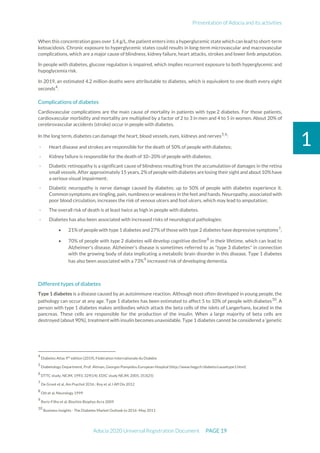 Presentation of Adocia and its activities
Adocia 2020 Universal Registration Document PAGE 19
1
When this concentration goes over 1.4 g/L, the patient enters into a hyperglycemic state which can lead to short-term
ketoacidosis. Chronic exposure to hyperglycemic states could results in long-term microvascular and macrovascular
complications, which are a major cause of blindness, kidney failure, heart attacks, strokes and lower limb amputation.
In people with diabetes, glucose regulation is impaired, which implies recurrent exposure to both hyperglycemic and
hypoglycemia risk.
In 2019, an estimated 4.2 million deaths were attributable to diabetes, which is equivalent to one death every eight
seconds4
.
Complications of diabetes
Cardiovascular complications are the main cause of mortality in patients with type 2 diabetes. For those patients,
cardiovascular morbidity and mortality are multiplied by a factor of 2 to 3 in men and 4 to 5 in women. About 20% of
cerebrovascular accidents (stroke) occur in people with diabetes.
In the long term, diabetes can damage the heart, blood vessels, eyes, kidneys and nerves5,6
:
- Heart disease and strokes are responsible for the death of 50% of people with diabetes;
- Kidney failure is responsible for the death of 10–20% of people with diabetes;
- Diabetic retinopathy is a significant cause of blindness resulting from the accumulation of damages in the retina
small vessels.After approximately 15 years,2%of people with diabetes are losing their sight and about10%have
a serious visual impairment;
- Diabetic neuropathy is nerve damage caused by diabetes; up to 50% of people with diabetes experience it.
Common symptoms are tingling, pain, numbness or weakness in the feet and hands. Neuropathy, associated with
poor blood circulation, increases the risk of venous ulcers and foot ulcers, which may lead to amputation;
- The overall risk of death is at least twice as high in people with diabetes.
- Diabetes has also been associated with increased risks of neurological pathologies:
• 21% of people with type 1 diabetes and 27% of those with type 2 diabetes have depressive symptoms7
;
• 70% of people with type 2 diabetes will develop cognitive decline8
in their lifetime, which can lead to
Alzheimer's disease. Alzheimer's disease is sometimes referred to as "type 3 diabetes" in connection
with the growing body of data implicating a metabolic brain disorder in this disease. Type 1 diabetes
has also been associated with a 73%9
increased risk of developing dementia.
Different types of diabetes
Type 1 diabetes is a disease caused by an autoimmune reaction. Although most often developed in young people, the
pathology can occur at any age. Type 1 diabetes has been estimated to affect 5 to 10% of people with diabetes10
. A
person with type 1 diabetes makes antibodies which attack the beta cells of the islets of Langerhans, located in the
pancreas. These cells are responsible for the production of the insulin. When a large majority of beta cells are
destroyed (about 90%), treatment with insulin becomes unavoidable. Type 1 diabetes cannot be considered a 'genetic
4
Diabetes Atlas 9th
edition (2019), Fédération Internationale du Diabète
5
Diabetology Department, Prof. Altman, Georges Pompidou European Hospital (http://www.hegp.fr/diabeto/causetype1.html)
6
DTTC study, NEJM, 1993, 329(14); EDIC study NEJM, 2005, 353(25)
7
De Groot et al, Am Psychol 2016 ; Roy et al J Aff Dis 2012
8
Ott et al, Neurology 1999
9
Roriz-Filho et al, Biochim Biophys Acra 2009
10
Business Insights - The Diabetes Market Outlook to 2016–May 2011
 
