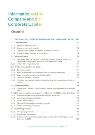 Adocia 2020Universal registration document PAGE 191
Chapter 5
5 INFORMATION ON THE COMPANY AND THE CORPORATE CAPITAL 192
5.1 Corporate capital 192
5.1.1. Amount of corporate capital 192
5.1.2. Shares not representing capital 192
5.1.3. Company shares pledged as collateral, guarantees or security 192
5.1.4. Acquisition by the Company of its own shares 192
5.2 Authorized capital 194
Information about the Company’s capital which is under option or subject to a
conditional or unconditional agreement to be placed under option 194
History of the corporate capital 194
5.3 Articles of incorporation and statutes 194
Corporate purposes 194
Rights, privileges and restrictions pertaining to the Company’s shares 195
Requirements for amending shareholders’ rights 195
General shareholder’s meetings 195
Provisions that may have the effect of delaying, deferring or preventing a change of
control 196
5.4 Major shareholders 196
Change in the Company's capital structure over the past three years on an undiluted
basis 196
5.4.2 Distribution of capital and voting rights as of December 31, 2020 on a fully diluted basis 197
Major shareholders not represented on the board of directors 198
Voting rights of major shareholders 198
Control of the Company 198
Agreements that may lead to a change in control 199
Pledges of the Company's shares 199
5.5 Regulated agreements 199
Intra-group agreement 199
Related-party transactions 199
Statutory auditors' report on regulated agreements made in the fiscal year ended
December 31, 2020 200
 