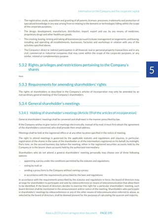 Information on the Company and the corporate capital
Adocia 2019 Universal registration document PAGE 195
5
- The registration, study, acquisition and granting of all patents, licenses, processes, trademarks and protection of
specialized knowledge in any way arising from or relating to the domains or technologies falling within the scope
of the corporate purposes;
- The design, development, manufacture, distribution, import, export and use, by any means, of medicines,
proprietary drugs and other healthcare goods;
- Thecreating,buying,rentingandtakingallbusinesses pursuantto lease-managementarrangements,andleasing,
installing and operating all establishments, businesses, factories and workshops in relation with any of the
activities specified above;
- The Company’s direct or indirect participation in all financial, real or personal property transactions and in any
civil, commercial or industrial companies that may come within the scope of the corporate purposes, or any
similar, related or complementary purpose.
Rights, privileges and restrictions pertaining to the Company’s
shares
None
Requirements for amending shareholders’ rights
The rights of shareholders as described in the Company’s articles of incorporation may only be amended by an
extraordinary general meeting of the Company’s shareholders.
General shareholder’s meetings
Holding of shareholder’s meetings (Article 19 of the articles of incorporation)
General shareholders’ meetings shall be convened and shall meet in the manner prescribed by law.
If the Company wishes to give notice of meetings electronically, instead of by mail, it must first obtain the agreement
of the shareholders concerned, who shall provide their email address.
Meetings shall be held at the registered office or at any other location specified in the notice of meeting.
The right to attend meetings is governed by the applicable statutes and regulations and requires, in particular,
registration of the shares in the name of the shareholder or of the intermediary registered on his behalf, by midnight,
Paris time, on the second business day before the meeting, either in the registered securities accounts held by the
Company or in the bearer share accounts held by the authorized intermediary.
Shareholders who do not attend a general shareholders’ meeting personally may choose one of three following
options:
- appointing a proxy under the conditions permitted by the statutes and regulations;
- voting by mail; or
- sending a proxy form to the Company without naming a proxy;
- in accordance with the requirements prescribed by the laws and regulations.
In accordance with the requirements prescribed by the statutes and regulations in force, the board of directors may
arrange for shareholders to participate and vote by videoconference or means of telecommunication that allow them
to be identified. If the board of directors decides to exercise this right for a particular shareholders’ meeting, such
board decision shall be mentioned in the announcement and/or notice of the meeting. Shareholders who participate
in shareholders’ meetings by videoconference or any of the other means of telecommunication referred to above, as
selected by the board of directors, shall be deemed present for the purposes of calculating the quorum and majority.
 