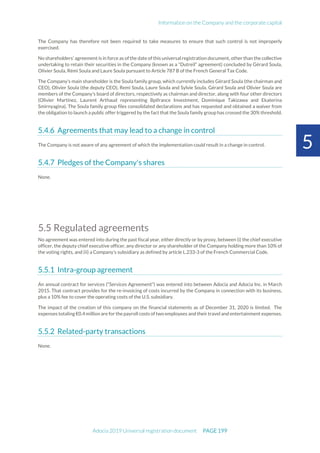 Information on the Company and the corporate capital
Adocia 2019 Universal registration document PAGE 199
5
The Company has therefore not been required to take measures to ensure that such control is not improperly
exercised.
No shareholders’ agreement is in force as of the date of this universal registration document, other than the collective
undertaking to retain their securities in the Company (known as a “Dutreil” agreement) concluded by Gérard Soula,
Olivier Soula, Rémi Soula and Laure Soula pursuant to Article 787 B of the French General Tax Code.
The Company's main shareholder is the Soula family group, which currently includes Gérard Soula (the chairman and
CEO), Olivier Soula (the deputy CEO), Remi Soula, Laure Soula and Sylvie Soula. Gérard Soula and Olivier Soula are
members of the Company's board of directors, respectively as chairman and director, along with four other directors
(Olivier Martinez, Laurent Arthaud representing Bpifrance Investment, Dominique Takizawa and Ekaterina
Smirnyagina). The Soula family group files consolidated declarations and has requested and obtained a waiver from
the obligation to launch a public offer triggered by the fact that the Soula family group has crossed the 30% threshold.
Agreements that may lead to a change in control
The Company is not aware of any agreement of which the implementation could result in a change in control.
Pledges of the Company's shares
None.
5.5 Regulated agreements
No agreement was entered into during the past fiscal year, either directly or by proxy, between (i) the chief executive
officer, the deputy chief executive officer, any director or any shareholder of the Company holding more than 10% of
the voting rights, and (ii) a Company’s subsidiary as defined by article L.233-3 of the French Commercial Code.
Intra-group agreement
An annual contract for services (“Services Agreement”) was entered into between Adocia and Adocia Inc. in March
2015. That contract provides for the re-invoicing of costs incurred by the Company in connection with its business,
plus a 10% fee to cover the operating costs of the U.S. subsidiary.
The impact of the creation of this company on the financial statements as of December 31, 2020 is limited. The
expenses totaling €0.4 million are for the payroll costs of two employees and their travel and entertainment expenses.
Related-party transactions
None.
 