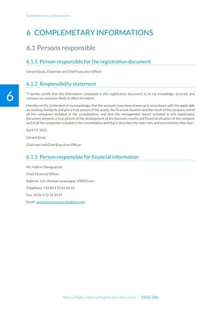 Complemetary informations
Adocia 2020 Universal Registration Document PAGE 206
6
6 COMPLEMETARY INFORMATIONS
6.1 Persons responsible
Person responsible for the registration document
Gérard Soula, Chairman and Chief Executive Officer
Responsibility statement
“I hereby certify that the information contained in this registration document is, to my knowledge, accurate and
contains no omissions likely to affect its import.
I hereby certify, to the best of my knowledge, that the accounts have been drawn up in accordance with the applicable
accounting standards and give a true picture of the assets, the financial situation and the result of the company and of
all the companies included in the consolidation, and that the management report included in this registration
document presents a true picture of the development of the business, results and financial situation of the company
and of all the companies included in the consolidation and that it describes the main risks and uncertainties they face.”
April 19, 2021.
Gérard Soula
Chairman and Chief Executive Officer
Person responsible for financial information
Ms. Valérie Danaguezian
Chief Financial Officer
Address: 115, Avenue Lacassagne, 69003 Lyon
Telephone: +33 (0) 4 72 61 06 10
Fax: 33 (0) 4 72 36 39 67
Email: contactinvestisseurs@adocia.com
 