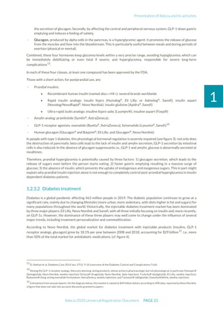 Presentation of Adocia and its activities
Adocia 2020 Universal Registration Document PAGE 21
1
the secretion of glucagon. Secondly, by affecting the central and peripheral nervous system, GLP-1 slows gastric
emptying and induces a feeling of satiety.
- Glucagon, produced by alpha cells in the pancreas, is a hyperglycemic agent; it promotes the release of glucose
from the muscles and liver into the bloodstream. This is particularly useful between meals and during periods of
exertion (physical or mental).
Combined, these four hormones keep glycemia levels within a very precise range, avoiding hypoglycemia, which can
be immediately debilitating or even fatal if severe, and hyperglycemia, responsible for severe long-term
complications13
.
In each of these four classes, at least one compound has been approved by the FDA.
Those with a short action, for postprandial use, are:
- Prandial insulins:
• Recombinant human insulin (named also « rHI »): several brands worldwide
• Rapid insulin analogs: insulin lispro (Humalog®
, Eli Lilly; or Admelog®
, Sanofi), insulin aspart
(Novolog/NovoRapid®
, Novo Nordisk); insulin glulisine (Apidra®
, Sanofi)
• Ultra-rapid isulin analogs: insuline lispro-aabc (Lyumjev®), insuline aspart (Fiasp®)
- Amylin analog: pramlintide (Symlin®
, AstraZeneca);
- GLP-1 receptor agonists: exenatide (Byetta®
, AstraZeneca), lixisenatide (Lyxumia®
, Sanofi)14
- Human glucagon (Glucagon®
and Baqsimi®
, Eli Lilly, and Glucagen®
, Novo Nordisk)
In people with type 1 diabetes, this physiological hormonal regulation is severely impaired (see figure 3): notonly does
the destruction of pancreatic beta cells lead to the lack of insulin and amylin secretion, GLP-1 secretion by intestinal
cells is also reduced. In the absence of glucagon suppressants i.e., GLP-1 and amylin, glucose is abnormally secreted at
mealtimes.
Therefore, prandial hyperglycemia is potentially caused by three factors: 1) glucagon secretion, which leads to the
release of sugars even before the person starts eating; 2) faster gastric emptying resulting in a massive surge of
glucose; 3) the absence of insulin, which prevents the uptake of endogenous and exogenous sugars. This in part might
explain why prandial insulin injection alone is not enough to completely control post-prandial hyperglycemia in insulin
dependent diabetes patients.
Diabetes treatment
Diabetes is a global pandemic affecting 463 million people in 2019. The diabetic population continues to grow at a
significant rate, mainly due to changing lifestyles (more urban, more sedentary, with diets higher in fat and sugars) for
many populations throughout the world. Historically, the injectable diabetes treatment market has been dominated
by three major players: Eli Lilly, Novo Nordisk and Sanofi, with all three initially focusing on insulin and, more recently,
on GLP-1s. However, the dominance of these three players may well come to change under the influence of several
major trends, including treatment personalization and commoditization.
According to Novo Nordisk, the global market for diabetes treatment with injectable products (insulins, GLP-1
receptor analogs, glucagon) grew by 18.1% per year between 2008 and 2018, accounting for $29 billion15
, i.e., more
than 50% of the total market for antidiabetic medications. (cf. figure 4).
13
D. Nathan et al, Diabetes Care 2014 Jan; 37(1): 9-16 (overview of the Diabetes Control and Complications Trial)
14
Among theGLP-1 receptor analogs,thereare also long-acting products, whose action is pharmacologic but not physiological,in particularOzempic®
(Semaglutide, Novo Nordisk, weekly injection) Victoza® (liraglutide, Novo Nordisk, daily injection), Trulicity® (dulaglutide, Eli Lilly, weekly injection),
Bydureon® (long-acting exenatide formulation, AstraZeneca, weekly injection), and Tanzeum® (abliglutide, GlaxoSmithKline, weekly injection).
15
Estimations from annual reports. On the diagram below, this market is valued at $49 billion dollars according to IMS data, reported by Novo Nordisk,
a figure that does not take into account discounts granted to payers.
 