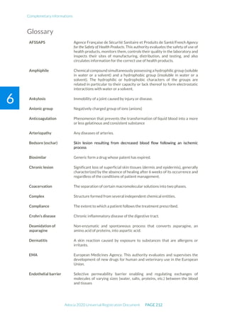 Complemetary informations
Adocia 2020 Universal Registration Document PAGE 212
6
Glossary
AFSSAPS Agence Française de Sécurité Sanitaire et Produits de Santé/French Agency
for the Safety of Health Products. This authority evaluates the safety of use of
health products, monitors them, controls their quality in the laboratory and
inspects their sites of manufacturing, distribution, and testing, and also
circulates information for the correct use of health products.
Amphiphile Chemical compound simultaneously possessing a hydrophilic group (soluble
in water or a solvent) and a hydrophobic group (insoluble in water or a
solvent). The hydrophilic or hydrophobic characters of the groups are
related in particular to their capacity or lack thereof to form electrostatic
interactions with water or a solvent.
Ankylosis Immobility of a joint caused by injury or disease.
Anionic group Negatively charged group of ions (anions)
Anticoagulation Phenomenon that prevents the transformation of liquid blood into a more
or less gelatinous and consistent substance
Arteriopathy Any diseases of arteries.
Bedsore (eschar) Skin lesion resulting from decreased blood flow following an ischemic
process
Biosimilar Generic form a drug whose patent has expired.
Chronic lesion Significant loss of superficial skin tissues (dermis and epidermis), generally
characterized by the absence of healing after 6 weeks of its occurrence and
regardless of the conditions of patient management.
Coacervation The separation of certain macromolecular solutions into two phases.
Complex Structure formed from several independent chemical entities.
Compliance The extent to which a patient follows the treatment prescribed.
Crohn's disease Chronic inflammatory disease of the digestive tract.
Deamidation of
asparagine
Non-enzymatic and spontaneous process that converts asparagine, an
amino acid of proteins, into aspartic acid.
Dermatitis A skin reaction caused by exposure to substances that are allergens or
irritants.
EMA European Medicines Agency. This authority evaluates and supervises the
development of new drugs for human and veterinary use in the European
Union.
Endothelial barrier Selective permeability barrier enabling and regulating exchanges of
molecules of varying sizes (water, salts, proteins, etc.) between the blood
and tissues
 
