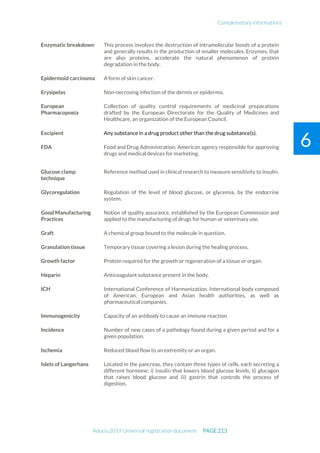 Complemetary informations
Adocia 2019 Universal registration document PAGE 213
6
Enzymatic breakdown This process involves the destruction of intramolecular bonds of a protein
and generally results in the production of smaller molecules. Enzymes, that
are also proteins, accelerate the natural phenomenon of protein
degradation in the body.
Epidermoid carcinoma A form of skin cancer.
Erysipelas Non-necrosing infection of the dermis or epidermis.
European
Pharmacopoeia
Collection of quality control requirements of medicinal preparations
drafted by the European Directorate for the Quality of Medicines and
Healthcare, an organization of the European Council.
Excipient Any substance in a drug product other than the drug substance(s).
FDA Food and Drug Administration. American agency responsible for approving
drugs and medical devices for marketing.
Glucose clamp
technique
Reference method used in clinical research to measure sensitivity to insulin.
Glycoregulation Regulation of the level of blood glucose, or glycemia, by the endocrine
system.
Good Manufacturing
Practices
Notion of quality assurance, established by the European Commission and
applied to the manufacturing of drugs for human or veterinary use.
Graft A chemical group bound to the molecule in question.
Granulation tissue Temporary tissue covering a lesion during the healing process.
Growth factor Protein required for the growth or regeneration of a tissue or organ.
Heparin Anticoagulant substance present in the body.
ICH International Conference of Harmonization. International body composed
of American, European and Asian health authorities, as well as
pharmaceutical companies.
Immunogenicity Capacity of an antibody to cause an immune reaction.
Incidence Number of new cases of a pathology found during a given period and for a
given population.
Ischemia Reduced blood flow to an extremity or an organ.
Islets of Langerhans Located in the pancreas, they contain three types of cells, each secreting a
different hormone: i) insulin that lowers blood glucose levels, ii) glucagon
that raises blood glucose and iii) gastrin that controls the process of
digestion.
 