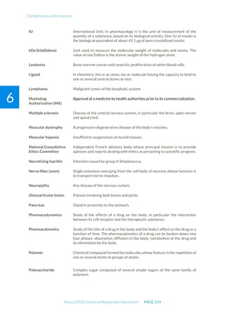 Complemetary informations
Adocia 2020 Universal Registration Document PAGE 214
6
IU International Unit. In pharmacology it is the unit of measurement of the
quantity of a substance, based on its biological activity. One IU of insulin is
the biological equivalent of about 45.5 µg of pure crystallized insulin.
kDa (kiloDalton) Unit used to measure the molecular weight of molecules and atoms. The
value of one Dalton is the atomic weight of the hydrogen atom.
Leukemia Bone marrow cancer with anarchic proliferation of white blood cells.
Ligand In chemistry, this is an atom, ion or molecule having the capacity to bind to
one or several central atoms or ions.
Lymphoma Malignant tumor of the lymphatic system.
Marketing
Authorization (MA)
Approval of a medicine by health authorities prior to its commercialization.
Multiple sclerosis Disease of the central nervous system, in particular the brain, optic nerves
and spinal cord.
Muscular dystrophy A progressive degenerative disease of the body's muscles.
Muscular hypoxia Insufficient oxygenation of muscle tissues.
National Consultative
Ethics Committee
Independent French advisory body whose principal mission is to provide
opinions and reports dealing with ethics as pertaining to scientific progress.
Necrotizing fasciitis Infection caused by group A Streptococcus.
Nerve fiber (axon) Single extension emerging from the cell body of neurons whose function is
to transport nerve impulses.
Neuropathy Any disease of the nervous system.
Osteoarticular lesion A lesion involving both bones and joints.
Pancreas Gland in proximity to the stomach.
Pharmacodynamics Study of the effects of a drug on the body, in particular the interaction
between its cell receptor and the therapeutic substance.
Pharmacokinetics Study of the fate of a drug in the body and the body's effect on the drug as a
function of time. The pharmacokinetics of a drug can be broken down into
four phases: absorption, diffusion in the body, metabolism of the drug and
its elimination by the body.
Polymer Chemical compound formed by molecules whose feature is the repetition of
one or several atoms or groups of atoms.
Polysaccharide Complex sugar composed of several simple sugars of the same family of
polymers.
 