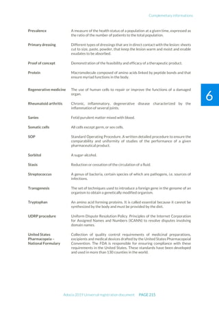 Complemetary informations
Adocia 2019 Universal registration document PAGE 215
6
Prevalence A measure of the health status of a population at a given time, expressed as
the ratio of the number of patients to the total population.
Primary dressing Different types of dressings that are in direct contact with the lesion: sheets
cut to size, paste, powder, that keep the lesion warm and moist and enable
exudates to be absorbed.
Proof of concept Demonstration of the feasibility and efficacy of a therapeutic product.
Protein Macromolecule composed of amino acids linked by peptide bonds and that
ensure myriad functions in the body.
Regenerative medicine The use of human cells to repair or improve the functions of a damaged
organ.
Rheumatoid arthritis Chronic, inflammatory, degenerative disease characterized by the
inflammation of several joints.
Sanies Fetid purulent matter mixed with blood.
Somatic cells All cells except germ, or sex cells.
SOP Standard Operating Procedure. A written detailed procedure to ensure the
comparability and uniformity of studies of the performance of a given
pharmaceutical product.
Sorbitol A sugar-alcohol.
Stasis Reduction or cessation of the circulation of a fluid.
Streptococcus A genus of bacteria, certain species of which are pathogens, i.e. sources of
infections.
Transgenesis The set of techniques used to introduce a foreign gene in the genome of an
organism to obtain a genetically modified organism.
Tryptophan An amino acid forming proteins. It is called essential because it cannot be
synthesized by the body and must be provided by the diet.
UDRP procedure Uniform Dispute Resolution Policy. Principles of the Internet Corporation
for Assigned Names and Numbers (ICANN) to resolve disputes involving
domain names.
United States
Pharmacopeia –
National Formulary
Collection of quality control requirements of medicinal preparations,
excipients and medical devices drafted by the United States Pharmacopeial
Convention. The FDA is responsible for ensuring compliance with these
requirements in the United States. These standards have been developed
and used in more than 130 counties in the world.
 