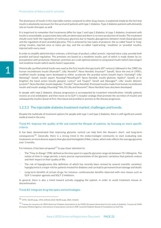 Presentation of Adocia and its activities
Adocia 2020 Universal Registration Document PAGE 22
1
The dominance of insulin in this injectable market compared to other drug classes, is explained simply by the fact that
insulin is absolutely necessary for the survival of patients with type 1 diabetes. Type 2 diabetes patients will ultimately
rely on insulin therapies as well.
It is important to remember that treatments differ for type 1 and type 2 diabetes. In type 1 diabetes, treatment with
insulin is unavoidable, as pancreatic beta cells are destroyed and there is no more production of insulin. The treatment
should cover both the regulation of continuous glycemia due to hepatic glycogenesis between meals (basal glucose)
and the regulation of post-prandial glycemia. This is achieved by two types of products: the so-called 'basal' or 'long-
acting' insulins, injected once or twice per day, and the so-called 'rapid-acting', ‘mealtime’ or 'prandial' insulins,
injected with every meal.
In order to simplify administration schemes, a third type of product, called 'premix', injected twice a day, provide both
prandial and basal regulation. The premixes are based on a mealtime insulin, part of which is made slower by co-
precipitation with protamine. However, premixes are a sub-optimal solution to using basal insulin (which lasts longer)
and mealtime insulin (which works faster) separately.
Historically, purified animal insulin was used as the first insulin-therapy (early 20th
century), followed in the 1980’s by
human recombinant insulin (Humulin®
, Lilly; Novolin®
, Novo Nordisk; Insuman®
, Sanofi). Since the end of 1990’s,
modified insulin analogs were developed to either accelerate the prandial action (insulin lispro: Humalog®
, Lilly;
Admelog®
, Sanofi; insulin aspart: Novolog®
/NovoRapid®
, Novo Nordisk; insulin glulisine: Apidra®
, Sanofi), or to
lengthen the basal action (insulin glargine: Lantus®
and Toujeo®
, Sanofi and Abasaglar®
, Lilly; insulin detemir:
Levemir®
,Novo Nordisk;insulin degludec:Tresiba®
,Novo Nordisk).Premixedinsulins madefrom human recombinant
insulin and insulin analogs (Humalog®
Mix, Eli Lilly and Novomix®
, Novo Nordisk) have also been developed.
In people with type 2 diabetes, disease progression is accompanied by treatment intensification: initially patients
receive an oral antidiabetic and then move on to GLP-1 receptor analogs (that promote the secretion of insulin) and
subsequently insulins (basal at first, then basal and prandial or premix) as the disease progresses.
The injectable diabetes treatment market: challenges and trends.
Despite the multitude of treatment options for people with type 1 and type 2 diabetes, there is still significant unmet
medical need in the area.
Trend #1: Improve the quality of life and extend the lifespan of patients, by focusing on more specific
criteria
It has been demonstrated that improving glycemic control can help limit the disease's short- and long-term
consequences16
. Generally, there is a strong trend in the endocrinologist community to start evaluating new
treatments on morediverse aspects than glycated hemoglobin (HbA1c) alone, which only reflects the average glycemia
over 3 months.
For instance, it has been proposed17
to pay closer attention to:
- The “Time-In-Range” (TIR): defined as the time spent in aspecific glycemic range set between 70-140mg/mL. The
notion of time in range permits a more precise representation of the glycemic variations that patients endure
and their impact on their quality of life;
- The risk of hypoglycemia (the definition of which has recently been revised by several scientific societies):
hypoglycemia is a major riskforpatients treated for diabetes and can lead to permanentbrain damage and death;
- Long-term benefits of certain drugs: for instance, cardiovascular benefits observed with new classes such as
GLP-1 receptor agonists and SGLT-2 inhibitors.
In general, there is also a trend toward actively engaging the patient, in order to avoid treatment misuse or
discontinuation.
Trend #2: Integrate drug therapies and technologies
16
DTTC, NEJM study, 1993, 329(14); EDIC NEJM study, 2005, 353(25)
17
Travaux de consensus de l’ADA (American Diabetes Association) et de l’EASD (European Association for the study of diabetes). Travaux de l’EMA
(European Medical Agency), interventions d’associations comme le JDRF (Juvenile Diabetes Research Foundation) ou DiaTribe
 