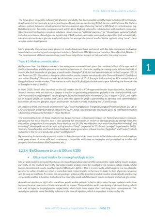 Presentation of Adocia and its activities
Adocia 2020 Universal Registration Document PAGE 23
1
The focus given to specific indicators of glycemic variability has been possible with the rapid evolution of technology:
development of increasingly accurate continuous blood glucose monitoring (CGM) devices, ability to use Big Data to
address patient behavior, development of decision support algorithms (eg. Sanofi ‘s IBG Star) or control pumps (eg.
BetaBionics), etc. Recently, companies such as Eli Lilly or BigFoot entered in collaboration with medtech companies
(like Dexcom) to develop complete solutions (also known as "artificial pancreas" or "closed-loop systems") which
includes a continuous blood glucose monitoring (CGM) system, an insulin pump and an algorithm that automatically
takes into account blood glucose levels and injects the appropriate dose of insulin. Similar systems using "smart" pens
are also under development.
More generally, the various major players in insulin treatment have partnered with big data companies to develop
new diabetes monitoring and management solutions (Medtronic-IBM Watson partnerships, Novo Nordisk-Glooko ...).
The development of these new solutions could have a significant impact on the market in the years to come.
Trend # 3: Market commoditization
At the same time, the diabetes market is becoming more commoditized, given the combined effect of the approval of
the first biosimilars and the pressure on healthcare systems to constrain rapidly increasing costs. Within the field of
insulin, the first biosimilar of glargine, a basal insulin (Basaglar®
, Eli Lilly) has been introduced to the European (2015)
and American (2016) markets,a few years after similar products were introduced to the Chinese (Basalin®
, Gan & Lee)
and Indian (Basalog®
, Biocon) markets. As of the third quarter of 2018, Basaglar had acquired an 11% market share of
the global basal insulin market. That market actually lost 4% of its global value over a year following the introduction
of Basaglar in the US and EU.
In April 2018, Sanofi also launched on the US market the first FDA-approved insulin lispro biosimilar, Admelog®
.
Several new entrants and historical players in insulin are positioning themselves globally in the biosimilars field, such
as Mylan and Biocon (Semglee®
, insulin glargine, launched in the UK in November 2018, in Japan in 2017, and in the
US in August 2020), or Sandoz and Gan & Lee who signed in 2018 a partnership to develop and commercialize
biosimilars of insulins glargine, aspart and lispro in multiple markets, including the US and Europe.
At a regional level, one should also mention TUL, Fosun WangBang or Tonghua Dongbao Pharmaceuticals Co. Ltd in
China, or Biocon and Wockhardt in India. In the GLP-1 field, Teva announced in January 2017 its intention to market
a biosimilar of liraglutide (Victoza®
, Novo Nordisk).
The commoditization of these markets has begun to have a downward impact on historical product revenues,
particularly for basal insulins, but is also pushing for innovation, in order to develop products exempt from the
biosimilars competition. For example, Novo Nordisk and Eli Lilly, world leaders in prandial insulins with Novolog®
and
Humalog®
, developed two ultra-rapid acting insulins, Fiasp®
(approved in 2018) and Lyumjev®
(approved in 2020).
Similarly, Novo Nordisk and Sanofi have developed a new generation of basal insulins, Degludec®
and Toujeo®
, which
outperform the historic products Lantus®
and Detemir®
.
By innovating from already approved products, Adocia responds to these trends in the diabetes market and develops
new generations of more efficient treatments, compatible with new technologies and protected by intellectual
property (via formulation, BioChaperone, etc.).
BioChaperone Lispro U100 and U200
 Ultra-rapid insulins for a more physiologic action
Ultra-rapid insulin is an insulin that has an increased rapid absorption profile compared to rapid-acting insulin analogs
currently on the market. Currently marketed insulin analogs must be injected 5–15 minutes before meals, whilst
human recombinant insulin must be injected 30 minutes before. This is in contrast to what happens in a non-diabetic
person, for whom insulin secretion is immediate and proportionate to the meal, in order to limit glycemic excursion
and its long-term effects. To mimic this 'physiologic' action profile, injected prandial insulins should ideally start acting
very rapidly and for a duration limited to a few hours (to avoid a shift between insulin on-board and actual glycemia).
A mealtime injection, or right-after-mealtime, would enable patients to better determine the appropriate insulin dose
because the exact contents of their meal would be known. This would also avoid overdosing or delayed dosing, which
can lead to hypo- or hyperglycemia respectively, which both have severe short and long-term consequences. This
would give patients some flexibility in terms of the time of injection, which is important in day-to-day life.
 