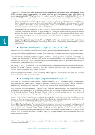Presentation of Adocia and its activities
Adocia 2020 Universal Registration Document PAGE 24
1
To respond to this need, Adocia has developed two ultra-rapid insulin lispro formulations: BioChaperone Lispro
U100 (standard insulin concentration: 100 Insulin Units/mL) and BioChaperone Lispro U200 (twice as
concentrated solution, i.e., 200 IU/mL). These two products could offer a significant medical benefit to all users of
prandial insulin.They maybe ofparticular importance for specific populations of people with type 1 or type 2 diabetes:
- Children: it is particularly difficult to predict exactly when a child will eat and in what quantities. To avoid the risk
of severe hypoglycemia, parents tend to inject insulin in their children with diabetes at mealtimes or after meals,
which, together with prandial insulins currently on the market, can result in hyperglycemia. In the long-term,
chronic hyperglycemia is correlated to serious complications.
- Insulin pump users: the development of ultra-rapid insulin is akey element to facilitate the development of fully-
automated insulin pumps (also called an 'artificial pancreas', ‘closed-loop systems’ or ‘automated insulin delivery
systems’) that deliver insulin automatically, in real time, depending on the patient's blood glucose levels.
Concentrated ultra-rapid insulin may also facilitate the miniaturization of devices and/or increase autonomy
between refills.
- People with high insulin requirements: BC Lispro U200, an ultra-rapid concentrated insulin, could improve
blood glucose control in these people, while limiting the volume of each injection, and therefore the local pain
felt afterwards.
 Previous partnership with Eli Lilly for BC Lispro U100 & U200
BioChaperone Lispro program was previously licensed on two different occasions to the American company Eli Lilly.
A first partnership was signed between December 2011 and January 2013, when it was agreed upon to terminate it.
Then, based on the results obtained from two phase 2a studies, a second agreement was reached on December 19,
2014 for the development of an ultra-rapid insulin with two formulations: BioChaperone Lispro U100 and
BioChaperone Lispro U200. During the term of the partnership, Eli Lilly and Adocia successfully completed 6 clinical
studies on BioChaperone Lispro U100 and U200.
On January 26,2017,Lilly announced its decision to terminatethis agreementin order to prioritize an internal project,
LY900014 (Lyumjev®
). The end of the contract led to two arbitration proceedings which have since been closed. It is
detailed in section "Disputes" 1.2.7.3 of this document18
.
Following the termination of the second partnership, Adocia regained full ownership of the rights that had been
licensed and continued to develop its product.
 Partnership with Tonghua Dongbao Pharmaceuticals Co. Ltd
Adocia and the Chinese insulin leader Tonghua Dongbao Pharmaceuticals Co. Ltd annonced in April 2018 a strategic
partnership whereby Adocia granted exclusive development and commercialization rights to Tonghua Dongbao for
BioChaperone®
Combo and BioChaperone®
Lispro in China and other Asian and Middle East countries.
Adocia received an upfront payment of$10 million forBioChaperone Lispro. Additionally, Adocia is entitled to receive
development milestone payments up to $35 million and to receive double-digit royalties on the sale of this product in
the designated territories. Tonghua Dongbao will also reimburse some of Adocia’s expenses for research and
development activities performed during the terms of the agreements.
Adocia retains the rights to develop and license BioChaperone Lispro in worldwide markets outside of the territories
covered by these agreements, including the United States, Europe and Japan. Adocia remains responsible for the
development and the manufacturing of BioChaperone®
pharmaceutical excipients.
In June 2018, Tonghua Dongbao Pharmaceuticals Co. Ltd also agreed to manufacture and supply insulin glargine and
insulin lispro to Adocia worldwide, excluding China, to support the development of Adocia programs in these regions.
This agreement gives Adocia full control over the further development of BioChaperone Lispro. This also opens
additional collaboration opportunities with biopharmaceutical companies focusedon diabetes with no existing insulin
manufacturing facilities and, also, device companies integrating synergies between innovative medicines, devices and
care management systems.
18
Formoreinformation onlegal procedures opposing Adocia andLillyfollowingthetermination of this contract, pleasesee section« Litigation » 1.2.7.3
of the present reference document
 
