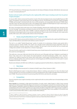 Presentation of Adocia and its activities
Adocia 2020 Universal Registration Document PAGE 28
1
54th
Annual Conference of the European Association for the Study of Diabetes (October 2018, Berlin, Germany) and
in a peer-reviewed publication20
.
Positive clinical results confirming the ultra-rapid profile of BC Lispro including insulin from its partner
Tonghua Dongbao
In January 2021, Adocia announced the positive results of the pharmacological study comparing BioChaperone (BC)
Lispro, formulations using insulin lispro from two different sources: the biosimilar of its partner Tonghua Dongbao
(THDB), and Humalog®
, marketed by Eli Lilly. From a CMC perspective, all comparability data between THDB's lispro
and Lilly's lispro has been generated to date. This bridging study validates the BioChaperone Lispro clinical data, in
order to include previously obtained clinical data in the phase 3 dossier.
BC Lispro, formulated with insulin lispro from Tonghua Dongbao, demonstrates significantly faster absorption than
the two Humalog®
formulations marketed in Europe and the USA; and a stronger early effect. Conversely, the late
exposure and late effect of BC Lispro (THDB) is reduced compared to the two Humalog®
formulations. All four
formulations showed good safety in use and were well tolerated. These results confirm the specific ultra-rapid action
profile of BC Lispro, with a safety profile similar to that of Humalog®
.
 Study using the Beta Bionics iLetTM
system (n=30)
In January 2019, Adocia announced the initiation of a first home-use trial testing the ultra-rapid insulin BioChaperone
Lispro with Beta Bionics automated insulin delivery system, the iLetTM
.
The iLet is a so called “Hybrid Closed-Loop” system. It consists of an autonomous infusion pump paired with a
continuous glucose monitor (CGM). The system uses clinically tested mathematical dosing algorithms driven by
machine learning to calculate and dose insulin as needed. The iLet used in this trial will be set on an insulin-only
configuration (another version allows the co-infusion of glucagon).
The use of an ultra-rapid insulin in a hybrid closed-loop system should improve the reactivity and so the efficiency of
this system to control glycemia.
This multi-arm, cross-over, USA-only clinical trial, will recruit up to 30 people with type 1 diabetes to participate in
three 7-day study arms. It will compare the pharmacokinetic and pharmacodynamic profiles, intra- and inter-
individual, for subjects using the iLet system with insulin lispro, insulin aspart, and BioChaperone Lispro. The co-
primary endpoints will be mean continuous glucose monitoring glucose (CGMG) and portion of time spent in severe
hypoglycemia (CGMG <54 mg/dL).
Results were delayed until 2021 due to difficulty in supplying equipment by Beta Bionics, independent of Adocia.
 Next steps
Tonghua Dongbao Pharmaceuticals Co. Ltd plans to file BC Lispro's Phase 3 dossier in 2021.
Based on BioChaperone Lispro's strong clinical dossier, Adocia is seeking a new partner for entry into phase 3 and
commercialization for territories excluded from the licensing agreement with Tonghua Dongbao Pharmaceuticals Co.
Ltd. (THDB). The primary territories for partnering will be the US, EU, Latin America, and Japan.
 Competition
Several companies have sought to develop an ultra-rapid insulin with an action profile close to the physiologic activity
of insulin.
Novo Nordisk has developed a high-speed formulation of insulin aspart called Fiasp®. In 2016, Fiasp received
approval from the European Medicines Agency for its launch on the European market for the treatment of type 1 and
type 2 diabetes. Following a request for additional information from FDA (Complete Response Letter), Novo Nordisk
resubmitted its file early in 2017 and Fiasp was approved by the FDA in September 2017. Fiasp has been available in
the United States since January 2018 at a price similar to that of Novolog. Fiasp is now available in 33 countries and
in 2019 achieved $186 million dollars in sales (19,303 million DKK)21.
20
Heise T, Meiffren G, Alluis B, Seroussi C, Ranson A, Arrubla J, Correia J, Gaudier M, Soula O, Soula R, DeVries JH, Klein O, Bode BW.
Pharmacodynamic and pharmacokinetic properties of BioChaperone Lispro vs faster aspart and insulin aspart in patients with type 1 diabetes on
continuous subcutaneous insulin infusion. A randomized euglycemic clamp study. Diabetes Obes Metab. 2018 Dec 18.
21
Novo Nordisk Annual Report, 2019
 